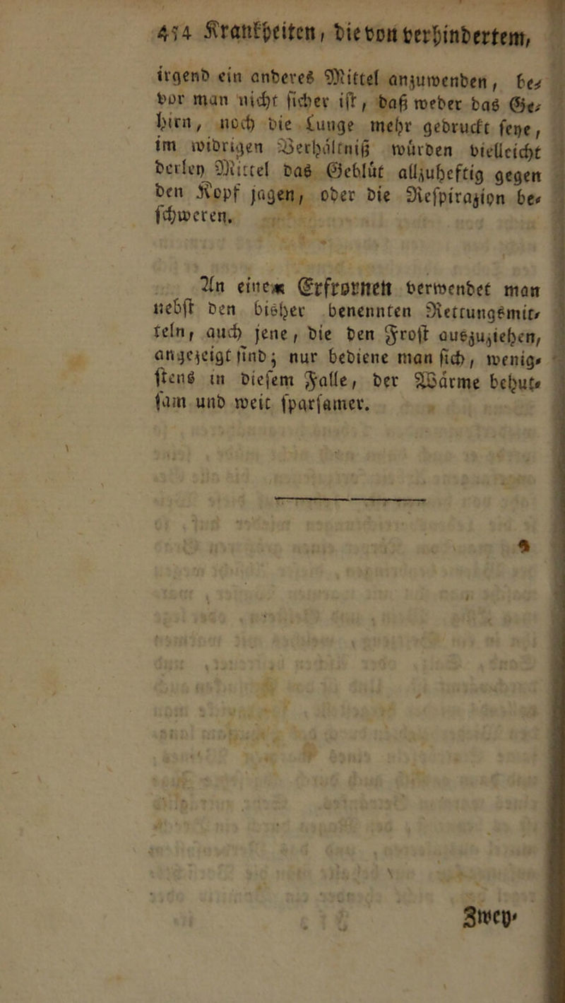 irgend ein anderes Mittel anzuwenden, be⸗ por man nicht ficher. ift daß weder das Ger hien, noch die Lunge mehr gedruckt feye, im widrigen Verhaͤltniß wuͤrden vielleicht derley Nittel das Gebluͤt alljuheftig gegen den Kopf jagen, oder Die Nefpiragion bes ° ſchwertren ists. ie 14 ARE An einen Erfrornen verwendee man nebſt den. bisher benennten Rettungsmit— feln, auch jene, die den Froſt auszuziehen, angezeigt find; nur bediene man fi, wenige ' ſtens in dieſem Falle, der Waͤrme behut⸗ ſam und weit ſparſamer. 