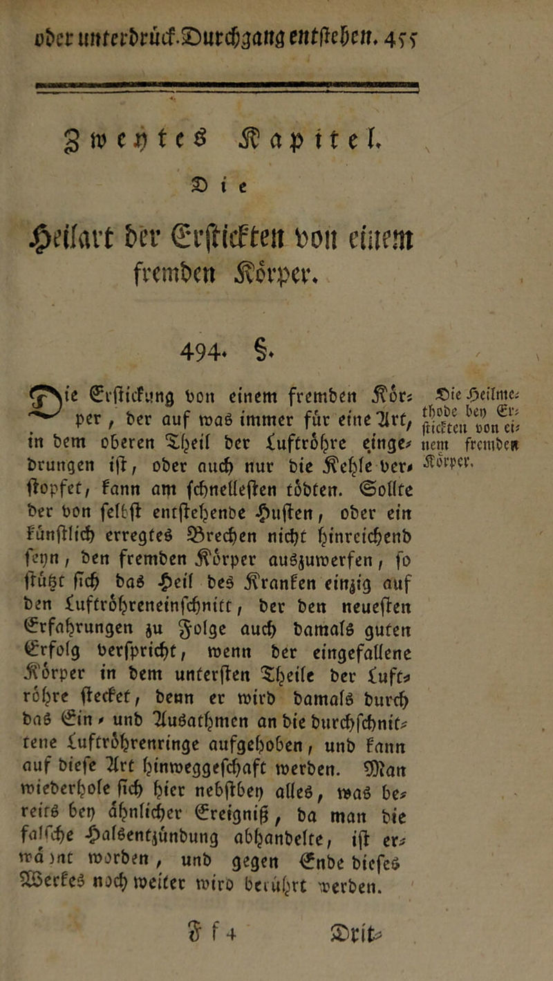 2 LE % R *  Rapitel. Die Heilart der Erſtickten von einem fremden Koͤrper. 494. 6. gie Erſtickung von einem fremden Kür: per, der auf was immer für eine Art, in dem oberen Theil der Luftröhre einges drungen ift, oder auch nur die Kehle vers ftopfet, Fann am fehnefleften tödten. Sollte der von ſelbſt entftehende Huften, oder ein Fünftlich erregtes Brechen nicht hinreichend feyn , den fremden Körper auszumwerfen , fo ſtuͤtzt ih das Heil des Kranken einzig auf den Luftröhreneinfchnitt, der den neueften Erfahrungen zu Folge auch damals guten Erfolg verfpriht, wenn der eingefallene Körper in dem unterften Theile der Luft röhre ftecfet, denn er wird damals durch das Ein, und Ausarhmen an die durchfchnit- tene Luftröhrenringe aufgehoben, und Fann auf diefe Art hinweggefchaft werden. Man mwiederhofe fich hier nebftbey alles, was be; reits ben ähnlicher Ereigniß, da man die falſche Halsentzundung abhandelte, iſt er: waͤhnt worden, und gegen Ende diefes Werkes noch weiter wird berührt werden. fa Drit⸗ Die Heilme: thode bey Er: ſtickten von etz nem fremden Korper,