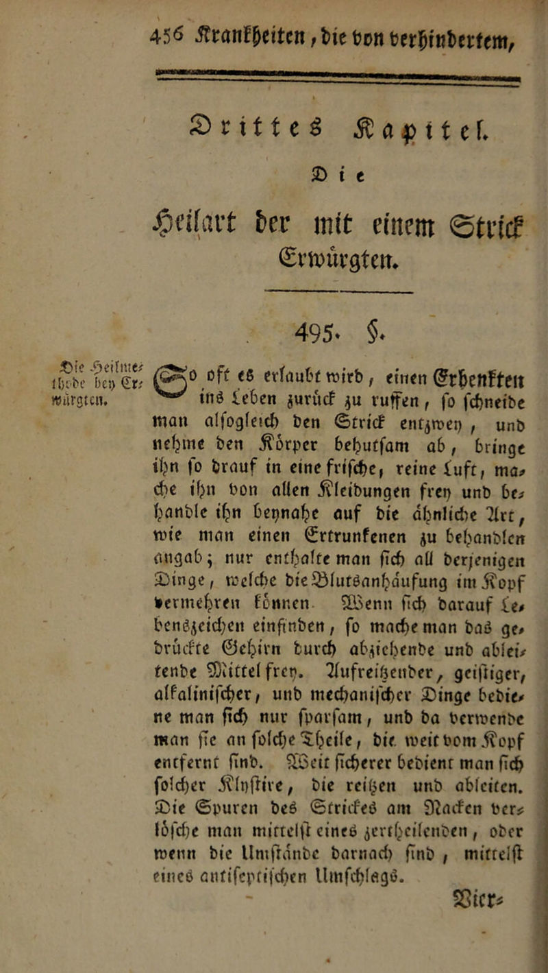 Die Heilme⸗ thsde bey Er; wuͤrgten. 456 Krankheiten, die von verhindertem,   » Drittes Kapitel, Die Heilart der mit einem Strick Erwürgten. | 495. $. o oft es erlaubt wird, einen Grhenften ing Leben zurück zu ruffen, fo fchneide man alfogleich den Gtrid entzwey , und nehme den Körper behutfam ab, bringe ihn fo drauf in eine frifche, reine Luft, mas he ihn von allen Kleidungen fren und be; handle ihm beynahe auf die ähnliche Art, wie man einen Ertrunfenen zu behandlen angab; nur enthalte man fich all derjenigen Dinge, welche die Blutsanhäufung im Kopf vermehren Eönnen. Nenn fich darauf Le— bengzeichen einfinden, fo mache man das ge, drückte Gehirn Durch abzjichende und ablei— tende Mittelfren.. Aufreigender, geiftiger, alfalinifcher, und mechanifcher Dinge bedie— ne man fih nur fparfam, und da verwende man fie an folche Theile, die weit vom Kopf foiher Klyſtire, die reißen und ableiten. eines antifeptifchen Umſchlags. a Vier⸗ 