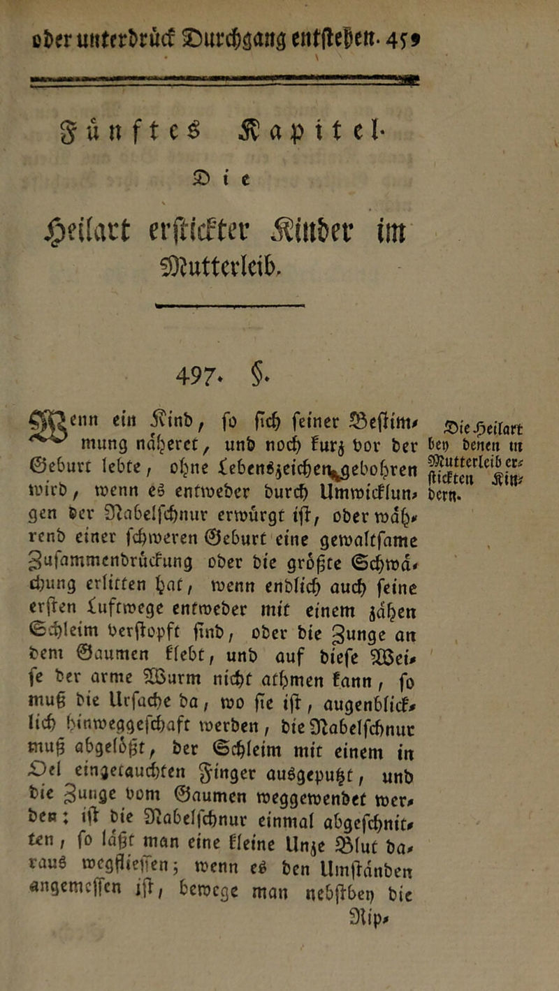 Sunftes Kapitel Die Heilart erftickter Kinder im Mutterleib,  497. 9. Wenn ein Kind, fo ſich feiner Beſtim— Die Heilart mung näheret, und noch kurz vor der bey denen in Geburt lebte, ohne Lebenszeichengebohren a wird, wenn es entweder durch Ummickluns dern. gen der Nabelfhnur erwuͤrgt iſt, oder wäh, rend einer ſchweren Geburt eine gewaltfame Zufammendrücfung oder die größte Schwä- ung erlitten hat, wenn endlich auch feine erſten Luftwege entweder mit einem zaͤhen Schleim verftopft find, oder die Zunge an dem Gaumen Flebt, und auf diefe Weis fe der arme Wurm nicht athmen fann, fo muß die Urſache da, wo fie iſt, augenblick lich hinweggefchaft werden , die Nabelſchnur muß abgeloͤßt, der Schleim mit einem in Del eingetauchten Finger ausgeputzt, und die Zunge vom Gaumen weggewendet wer, den; iſt die Nabelfchnur einmal abgefchnits ten , fo läßt man eine Eleine Unze Blut das raus wegflieffen; wenn es den Umftänden angemeſſen iſt, bewege man nebſtbey die Rips