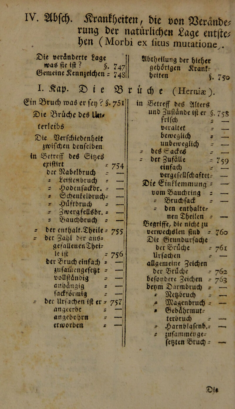 IV. 2U>fd). Äranffjciten, btc t>on 93et'dttbe^ run$ t>er natürlichen £age ent|te; \)tn (Morbi ex licus mutatione^. Sie toerÄnberte Sage n>ad fte tfl ? $. 747 ©meine ßennjeichen = 748 $lbtl)eilung ber foieljer gehörigen tfranf-- Nten §. 75g> I. ^ap. l e 35 t U cp t (Heralas). ©in 33rucf) roaö er fet) ? $. 751 2)»e Bruche beö litt/» terlctbd £>te Serfcfiiebenljeit $wifd)en beufelben ln Setreff bed ©Ißed ejrtfllrt ' 754 ber Sftabelbrud) r — = Setftesbrud) =■ — r JpobcnfacFbr. - — s 0d>enfelbrud)- — ? -puftbruc^ r —| - 3»ver<5fcllöbr. * —' = Saud)brud) r —j - ber enfbalf.£l)eile - 755 ? ber 3ai>l ber auo= gefaüenen£f)ei- le i(r r 756 ber Srucft einfach j —, jufamrngefefct - — toolljtänbig .? — anhängig s — facfformig - —1 - ber Uri'achen ift er * 757 angeerbt = — angebebrn - — erworben * — in betreff bed 2Üferd unb Juftänbe l|t er §.75$ frlfd) = _ toeraltet r — beweglich s — unbeweglich r — - bcd0acfe4 r — - ber gufäUe r 759 einfad) r — berge feßfehaftet-- — ©« ©inflemmung = — toom Sauchrtng = — - Srucbfacf r — - ben enthalte- nen £&eüen r — (Begriffe, ble nicht ju berwechdlen ftub - 760 £)ie @runburfad)e berSrud)e - 761 Urfachen - — allgemeine Jeichen ber Srtldje r 762 befonbere 3etd)en r 763 bei)m £arrabrud) r — *• 9?c§5rud> . — $J?agenbrud) - — • ©ebdbrmut- terbrud) r — j ^arnbiafenb.r —1 c jufanunenge- fe$ten Sruct) - —