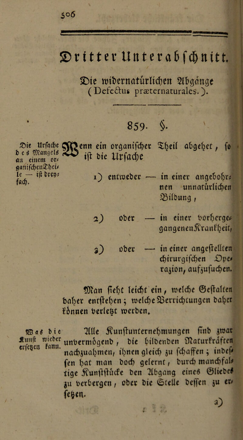 $o6 ©rittev Unterabfdjnitt. >Dte roibernatürltcbett Abgänge (Defeftus praeternaturales. )• 859- §• ■ £>i< Urfhcbe Qflftenn ein organifcher £beü abgefoet, f® ■ iMi« Urf«*t flanif<^enS:()et/ ic — ifibret)* entweber •— in einer angebobr* nen unnatürlichen Gilbung , 2) ober — in einer borbergec gangenenivrant'beir, ober — in einer angefreüren cf)irurgt'fcf)en £>pe* rajion, aufjufuchen. SÖian ftebf leicht ein, welche ©efhltcn fcaber entheben; welche Verrichtungen bähet binnen beriefst werben, Ußa* bie “Me $unfhinternebmungen flnb jroat Äiuift wieber unbermögenb , bie bilbenben Oiaturfrdften e» ctjcu nmi. nflCj)jua^mcn/ ihnen gleich ju fchaffen ; inbep fen bflt nian hoch gelernt, burch manchfaU tige $unftfHtcfe ben Abgang eineö ©liebet ju Verbergen, ober bie Stelle bejfen 5U er# fe§en.