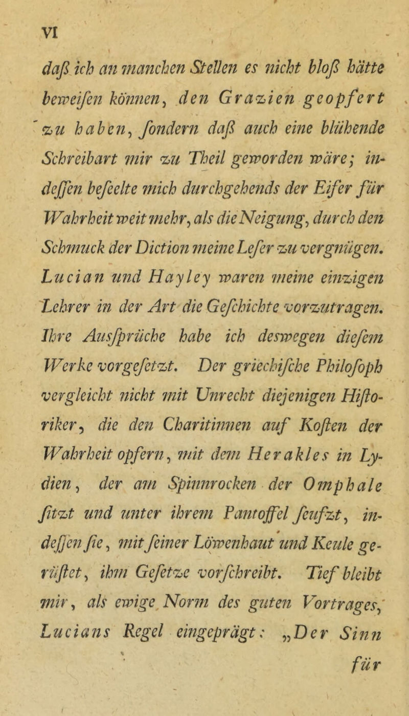 r VI I I daßjch anmanchen Stellen es nicht bloß hätte berveifen kÖ?i7ien^ den Grazien geopfert '%u haben^ fondern daß auch eine blühende Schreibart mir c^n Theil geworden wäre; in- deffen befeelte mich diirchgehends der Elfer für Wahrheit weit mehr^ als die Neigung^ durch den ' Schmuck der Dictioji meine Lefer HjU vergnügen, Lucia^t und Hayley waren meine eini:,igen Lehrer in der Art die Gefchichte vor^utragen, Ihre Ausfprüche habe ich deswegen diefein Werke vorgefet^t. Der gri'echifche Philofoph vergleicht nicht mit Unrecht diejenigen Hiflo- riker^ die den Charitinnen auf Koflen der Wahrheit opfern^ mit dem Herakles in Ly- dien^ der am Spinnrocken der Omphale ßt%t und unter ihrem Pantoffel feufzt^ in- deßen fie, mit feiner Löwenhatit und Keule ge- riiflet^ ihm Gefetze vorfchreibt, Tief bleibt mity als ewige^Norm des guten Vortragesj Lud ans Regel eingeprägt: „De r Si n n für