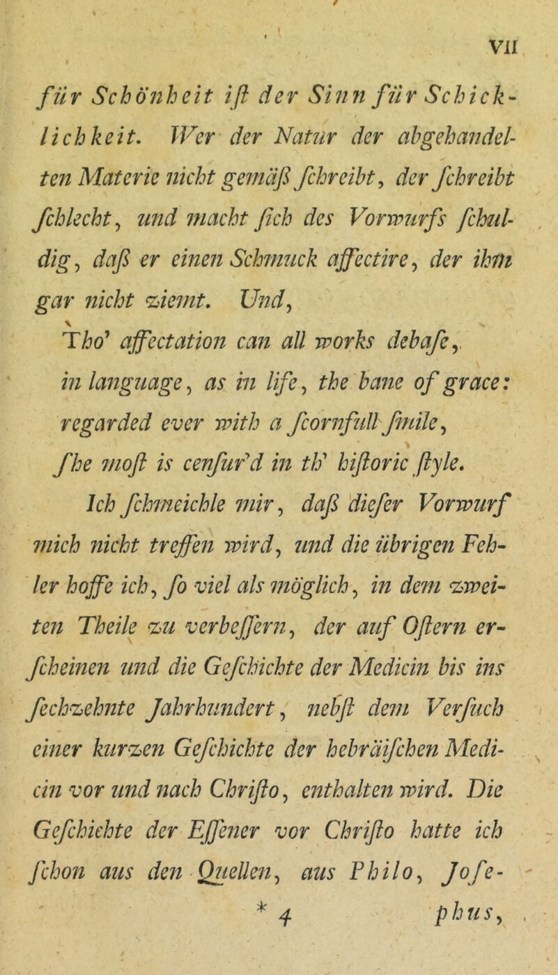 I für Schönheit iß der Sinn für Schick- f lieh heit. Wer der Natur der ah gehandel- ten Materie nicht gemäß fchreibty der fchreibt fchlecht^ und macht fich des Vorwurfs fchul- dig^ daß er einen Schmuck affectire^ der ihm gar nicht %iemt, Und^ \ % Tho' ajfectation can all works debafcy in language, as in life, the baue of grace: regarded ever with a fcornfull fmile ^ fhe 7/ioß is cenfufd in tlo hißoric ßyle. Ich fchmeichle mir ^ daß diefer Vorwurf mich nicht treffen wird^ und die übrigen Feh- ler hoffe ich^ fo viel als ijiöglich^ in dem zwei- ten Theile %u verbeffern^ der auf Oßern er- \ fcheinen und die Gefchichte der Medicin bis ins fechn:^ehnte Jahrhundert ^ nebß dem Verfuch einer kurzen Gefchichte der hebräifchen Medi- . ein vor und nach Chrißo, enthalten wird. Die Gefchichte der Effener vor Chrißo hatte ich fchon aus den Quellen, aus Philo^ Joff- ' * 4 phuSy ,