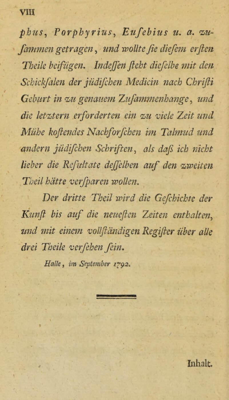 phus^ Porphyrius^ Eufehius ii, a. %u- faimtien getragen, u?id wollte ße dießm erflen Theile beifügen, Indeffen fleht diefelbe mit den Schickjdlen der jüdifeben Mediän nach Chrifli Geburt in %u genauem Zufammenhange ^ und t die letztem erforderten ein %ii viele Zeit und Mühe koflendes Nachforfchen im Taknud und andern jiidifchen Schriften^ als daß ich nicht lieber die Refidtate deßelben auf den zweiten : Tüeil hätte verfparen wollen, • ' Der dritte Theil wird die Gefchichte der » Kiinfl bis auf die neueflen Zeiten enthalten^ und mit einem voUfländigen Regifler über alle drei Theile verfehen fein. Halte, im September 1792, Inhalt. y