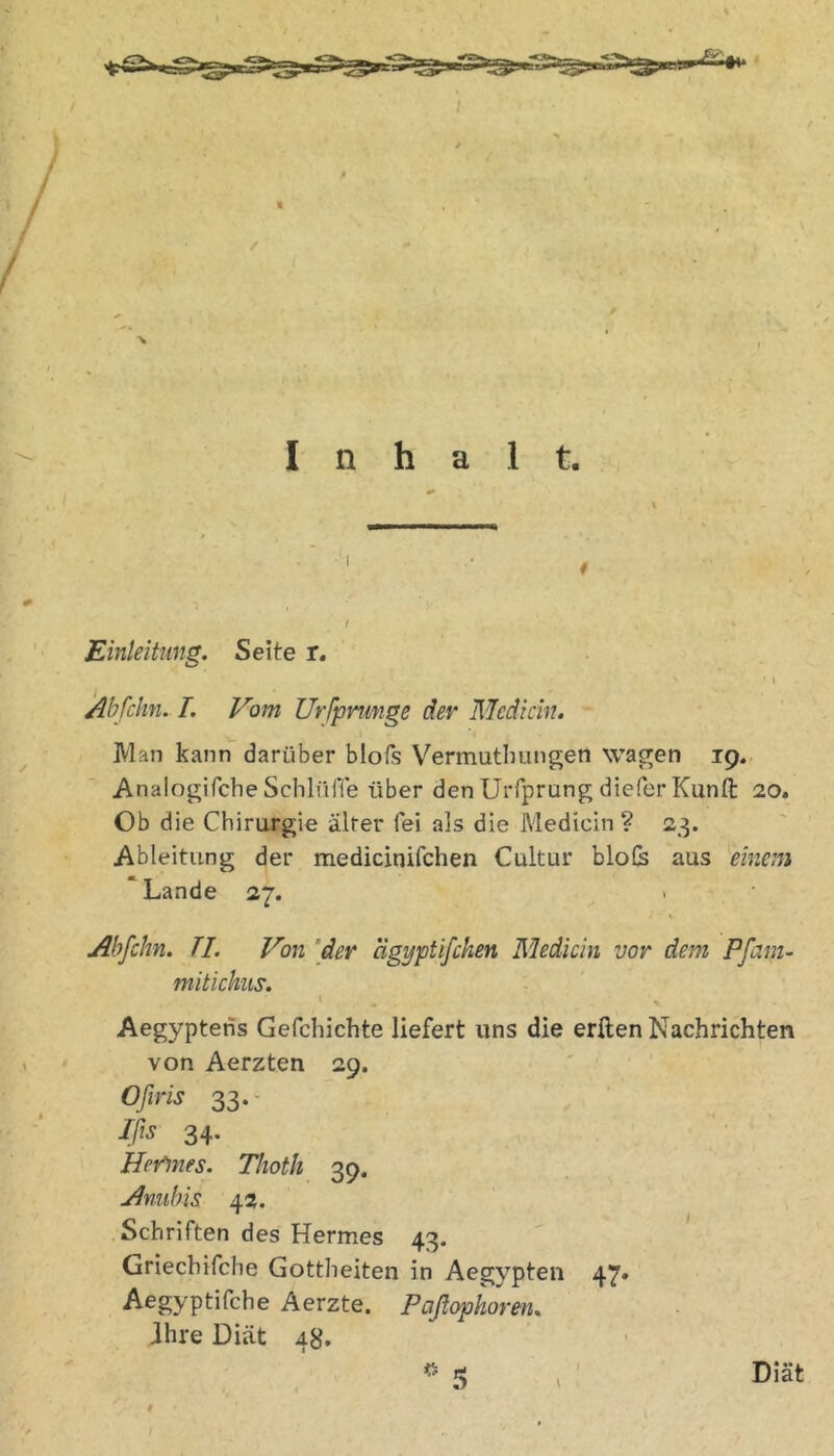 Inhalt. Einleitung. Seite r. Abfchn. 1. Vom Urfpmnge der Mediän. Man kann darüber blols Vermutlmngen was^en 19.. Anaiogifebe Schlüfle über den Urfprung diefer Kunft 20. Ob die Chirurgie älter fei als die Medicin ? 23. Ableitung der medicinifchen Cultur blofe aus einem 'Lande 27. > Abfchn. TI. Von 'der ägyptifchen Medicin vor dem Pfam- mitichus. I Aegyptens Gefchichte liefert uns die erften Nachrichten von Aerzten 29. Ofiris 33. Jßs 34. Her^nes. Thoth 39, Anubis 42. Schriften des Hermes 43. Griechifche Gottheiten in Aegypten 47. A^Syptifche Aerzte. Paßopkoren. ihre Diät 48. Diät