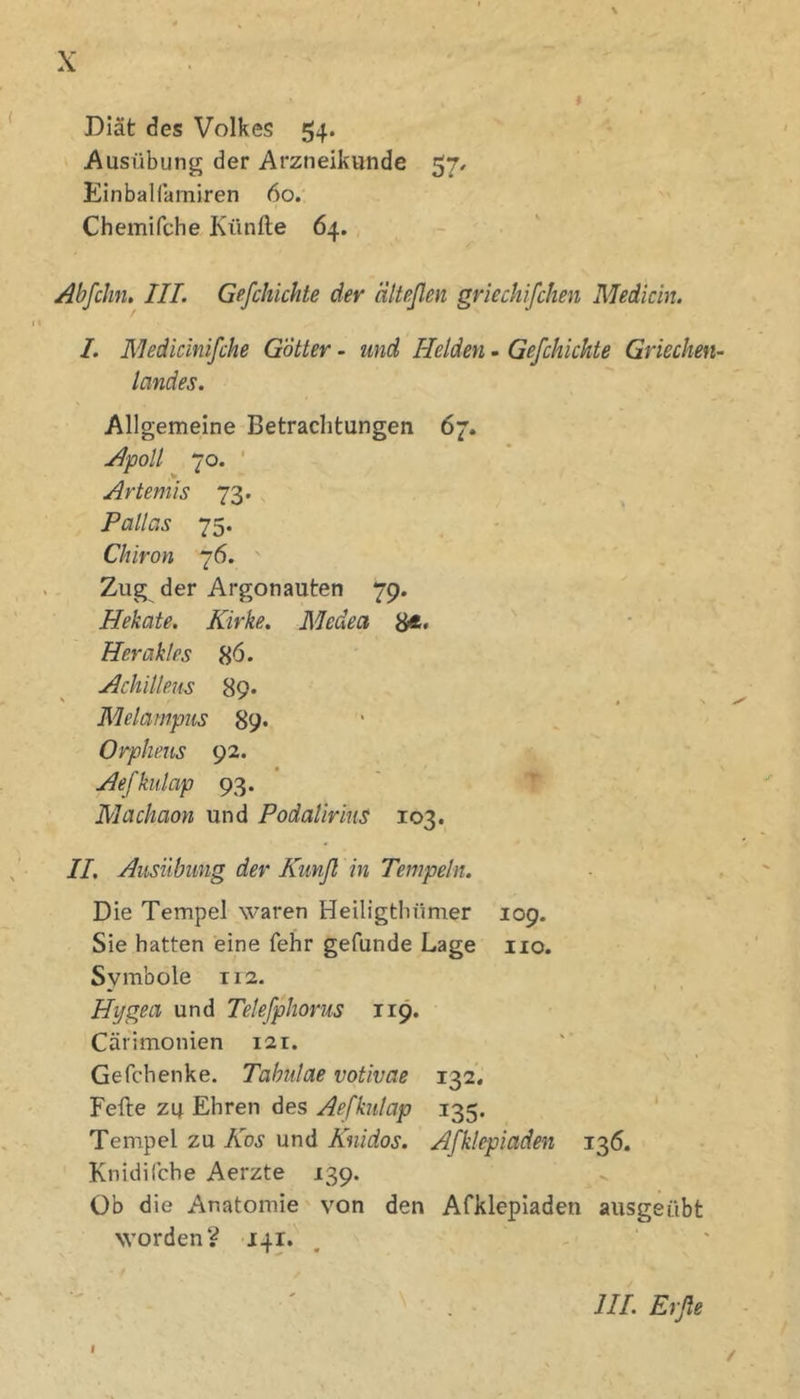 Diät des Volkes 54. Ausübung der Arzneikunde 57, Einbalfamiren 60.' Chemifche Künfte 64. Abfchn, III. Gefchichte der älteßen griechifchen Medicin. I. Medidnlßche Götter - und Helden - Gefchichte Griechen- landes. Allgemeine Betrachtungen 67. Apoll 70. ' Artemis 73. Pallas 75. Chiron 76. Zug der Argonauten 79. Hekate. Kirke. Medea 8*» Herakles 8ö. Achilleus 89* Melampus 89» Orpheus 92. Aefkulap 93. ' Machaon und PodalirinS 103. IL Ausübung der Kimß in Tempeln. Die Tempel waren Heiligthümer 109. Sie hatten eine fehr gefunde Lage iio. Symbole 112. Hijgea und Tekfphorus 119. Cärimonien 121. Gefchenke. Tabidae votivae 132, Feile zu Ehren des Aefkulap 135. Tempel zu Kos und Knidos. Afklepiaden 136. Knidifche Aerzte 139. Üb die Anatomie von den Afklepiaden ausgeübt worden? 141. I III. Erße /