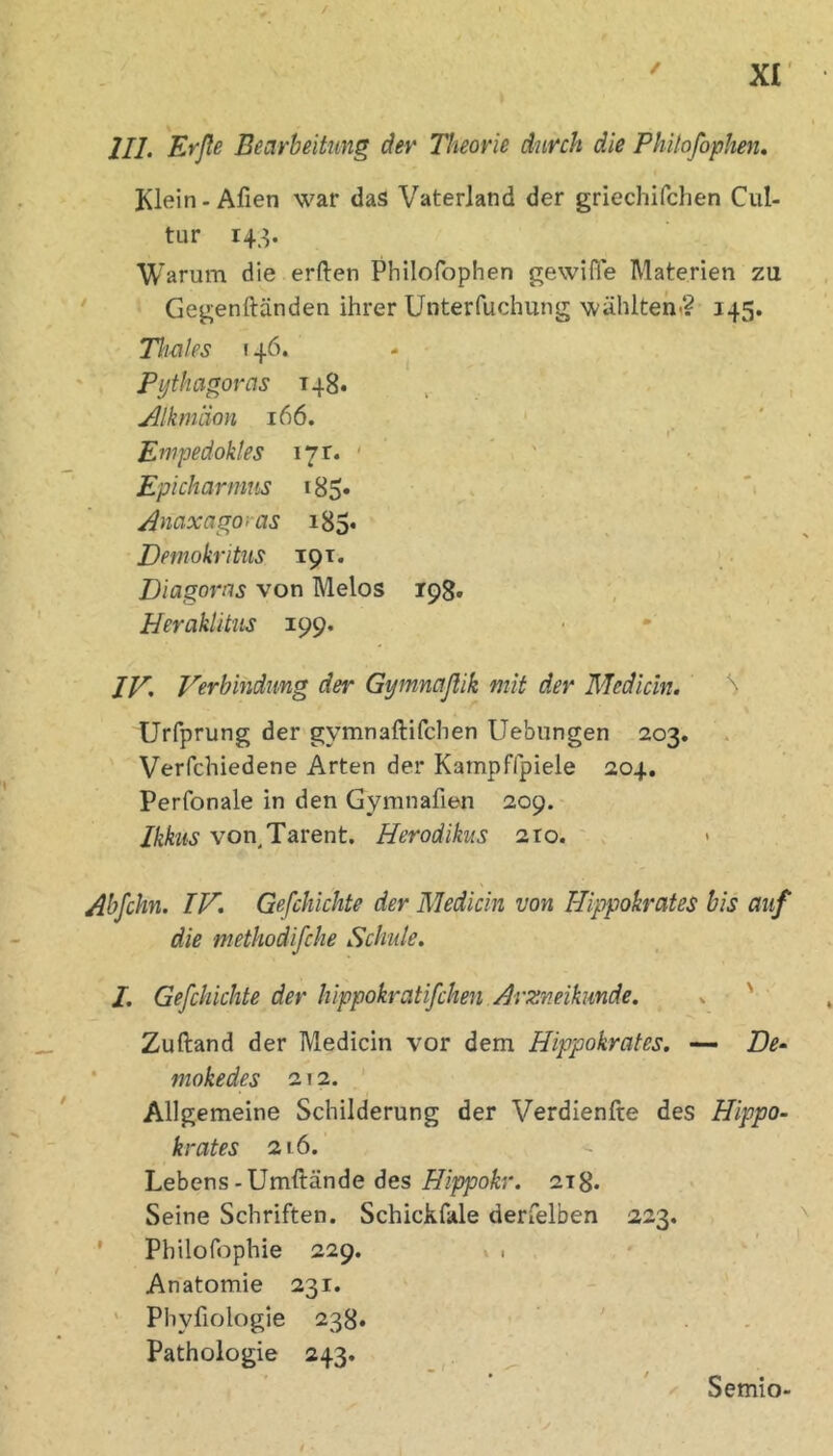 / ' xr III. 'Srße Bearbeitung dev Theorie durch die Phitofophen. Klein-Afien war das Vaterland der griechifchen Cul- tur 143. Warum die erften Philofophen gewifle Materien zu ' Gegenftänden ihrer Unterfuchung wähltem? 145. Thaies ! 46. Pythagoras 148. , . , jilkmäon 166. I* Enipedokles 171. ' ' ' ' • Epicharmns i85» - *• Anaxagoras i85* Demokritus 191. Diagoras von Melos 198. Heraklitus 199. JF, Verbindimg der Gymnaßik mit der Medicin, Urfprung der gymnaftifchen Uebungen 203. Verfchiedene Arten der Kampffpiele 204. Perfonale in den Gymnafien 209. Ikhis von Tarent. Herodikus 210. ' . Abfchn. IV. Gefchichte der Medicin von Hippokrates bis auf die methodifche Schute. I. Gefchichte der hippokratifchen Arzneikmde. ^ ' ■ Zuftand der Medicin vor dem Hippokrates. — De- • mokedes 212. Allgemeine Schilderung der Verdienfte des Hippo- krates 216. Lebens-Umftände des 218. Seine Schriften. Schickfale derfelben 223. ' Philofophie 229. Anatomie 231. ' Phyfiologie 238. Pathologie 243. Semio-