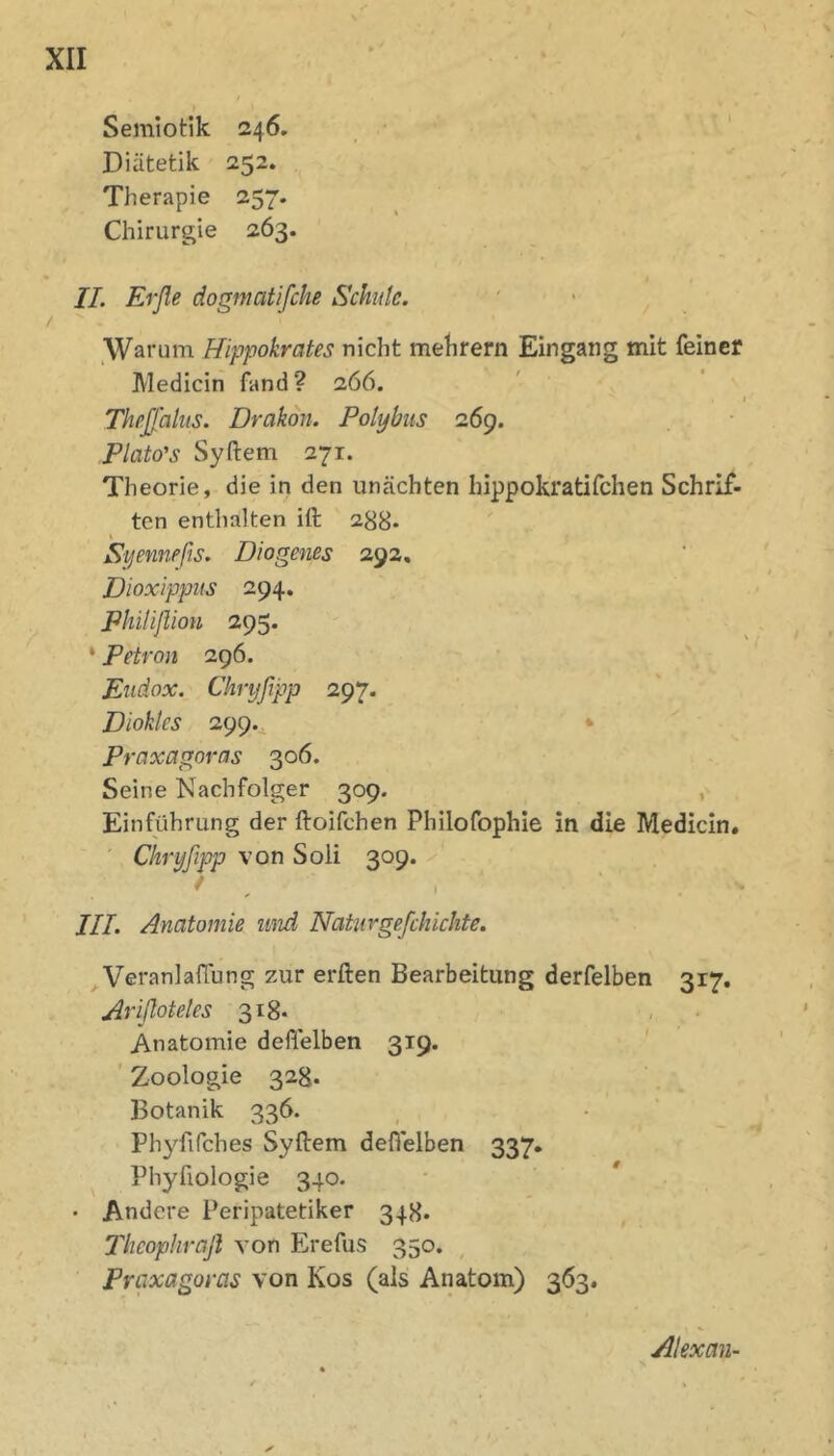 Semiotik 246. Diätetik 252. Therapie 257. Chirurgie 263. II. Erße dogmatifche Schule. Warum Hippokrates nicht mehrern Eingang mit feiner Medicin fand? 266. I Theßhliis. Drakoii. Polybits 26g. Plato's Syftem 271. Theorie, die in den unächten hippokratifchen Schrif- ten enthalten ift 288* Syenwßs. Diogenes 292. Dioxlppus 294. Philißion 295. * Petron 296. Eiidox. Chryßpp 297. Dioklcs 299.^ Prüxagoras 306. Seine Nachfolger 309. , Einführung der ftoifchen Philofophie in die Medicin. Chryßpp von Soli 309. / III. Anatomie und Natiirgeßhichte. VeranlafTung zur erften Bearbeitung derfelben 317. Arißoteles 318- Anatomie deftelben 319. ’ Zoologie 328. Botanik 336. Phyfifches Syftem deflelben 337. Phyfiologie 340. • Andere Peripatetiker 348. Theophrafl von Erefus 350. Praxagoras von Kos (als Anatom) 363. Alexan-