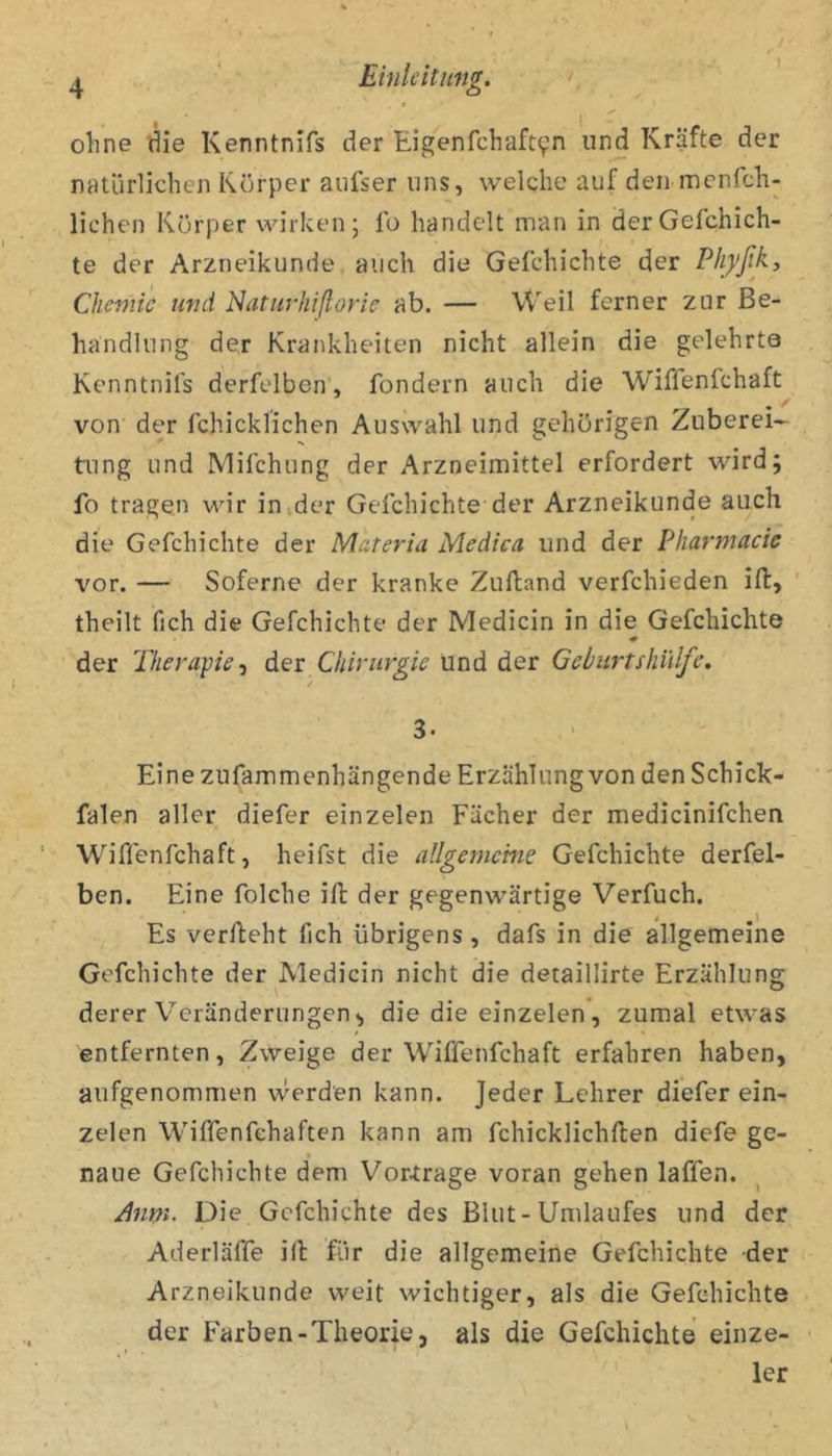 ohne tiie Kenntnifs der Eigenfchaft9n und Kräfte der natürlichen Körper aufser uns, welche auf den mcnfch- lichen Körper wirken; Ib handelt man in derGefchich- te der Arzneikunde auch die Gefchichte der Plijfßky Chemie und Naturhißorie ab. — Weil ferner zur Be- handlung der Krankheiten nicht allein die gelehrte Kenntnifs derfelben, fondern auch die Wiffenfchaft von der fchicklichen Auswahl und gehörigen Zuberei- tung und Mifchung der Arzneimittel erfordert wird; fo tragen wir inider Gelchichte der Arzneikunde auch die Gefchichte der Materia Medica. und der Pharmacie vor. — Soferne der kranke Zufland verfchieden ifi:, theilt fich die Gefchichte der Medicin in die Gefchichte der Tkerape-i dev Chirurgie Und der Geburtshillfe, 3. Eine zufammenhängende Erzählung von den Schick- falen aller diefer einzelen Fächer der medicinifchen Wiffenfchaft, heifst die allgemeine Gefchichte derfel- ben. Eine folche ift der gegenwärtige Verfuch. Es verlieht fich übrigens, dafs in die allgemeine Gefchichte der Medicin nicht die detaillirte Erzählung derer V^eränderungen^ die die einzelen, zumal etwas entfernten, Zweige der Wiffenfchaft erfahren haben, aufgenommen werden kann. Jeder Lehrer diefer ein- zelen Wiffenfehaften kann am fchicklichlten diefe ge- naue Gefchichte dem Vortrage voran gehen laffen. ^nm. Die Gefchichte des Blut-Umlaufes und der Aderläffe ill für die allgemeine Gefchichte der Arzneikunde weit wichtiger, als die Gefchichte der Farben-Theorie, als die Gefchichte einze- 1er