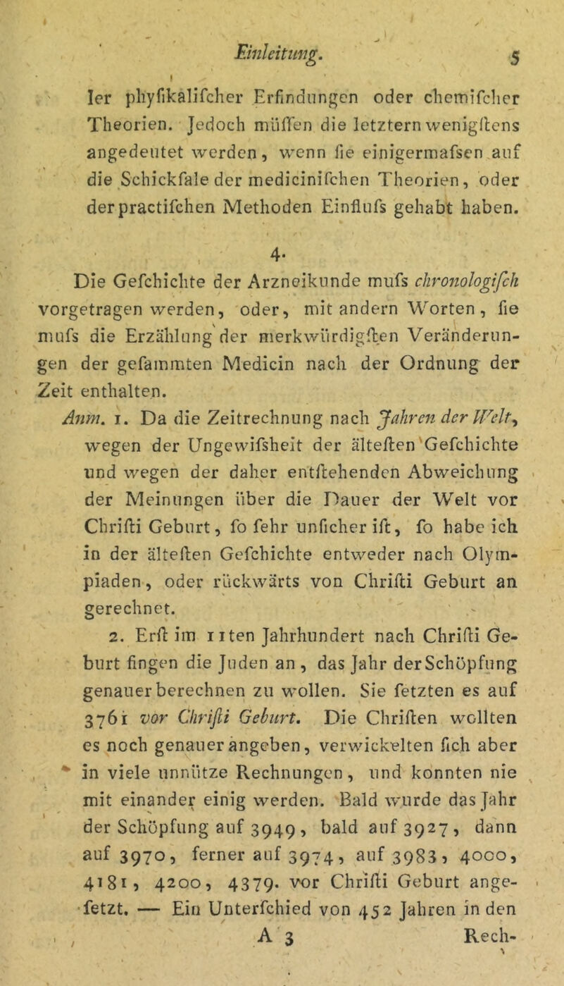 \ ler pliyfikalifcher Erfindungen oder chemifclicr Theorien. Jedoch müflen die letztem wenigflens angedeiitet werden? wenn fie einigermafsen.auf die Schickfale der medicinifchen Theorien, oder derpractifchen Methoden Einflufs gehabt haben. 4- Die Gefchichte der Arzneikiinde mufs chronologifch vorgetragen werden, oder, mit andern Worten , fie mufs die Erzählung der merkwürdigften Veränderun- gen der gefammten Medicin nach der Ordnung der Zeit enthalten. Anm. I. Da die Zeitrechnung nach Jahren der Welt^ wegen der Ungewifsheit der ältellen'Gefchichte und wegen der daher entflehendcn Abweichung der Meinungen über die Dauer der Welt vor Chrifti Geburt, fo fehr unficher ift, fo habe ich in der älteften Gefchichte entweder nach Olym- piaden , oder rückwärts von Chrihi Geburt an gerechnet. 2. Erfi: im i iten Jahrhundert nach Chrifti Ge- burt fingen die Juden an , das Jahr derSchöpfung genauer berechnen zu wollen. Sie fetzten es auf 3761 vor Chrißi Geburt. Die Chriften wollten es noch genauer angeben, verwickelten fich aber *■ in viele unnütze Rechnungen, und konnten nie mit einander einig werden. Bald wurde das Jahr der Schöpfung auf 3949 , bald auf 3927, dann auf 3970, ferner auf 3974? auf 39835 4000, 41815 4200, 4379. vor Chrifti Geburt ange- • fetzt, — Ein Unterfchied von 452 Jahren in den , / A 3 Rech- %