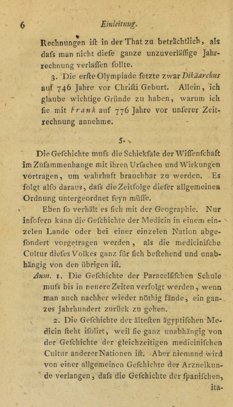 / I • ft ^ Einleitiw^. Rechnungen ift in der That zu beträchtlich, als dafs man nicht diefe ganze unzuverläftige Jahr- rechniing verlaffen follte. 3. 'Die erfte Olympiade fetzte z\v2^t Dikäarchur auf 746 Jahre vor Chrllli Geburt. Allein, ‘ich glaube wichtige Gründe zu haben, warum ich fie mit frank auf 776 Jahre vor unferer Zeit- rechnung annehme. 5. ^ Die Gefchichte mnfs die Schickfale der WifiTenfchaft im Zufammenhange mit ihren Urfachen und Wirkungen vortragen, um wahrhaft brauchbar zu werden. -Es folgt alfo daraus, dafs die Zeitfolge diefer allgemeinea Ordnung untergeordnet feyn müffe. % Eben fo verhält es fich mit der Geographie. Nur infofern kann die Gefchichte der Medicin in einem ein- ^ zelen Lande oder bei einer einzelen Nation abge- fondert vorgetragen werden , als die medicinifche Cultur diefes Volkes ganz für fich beftehend und unab- hängig von den übrigen ift. Anm. I. Die Gefchichte der Paracelfifchcn Schule ' mufs bis in neuere Zeiten verfolgt werden, wenn man auch nachher wieder nöthig fände, ein gan-_ zes Jahrhundert zurück zu gehen. 2. Die Gefchichte der älteften ägyptifchen Me- dicin fteht ifolirt, weil fie ganz unabhängig von der Gefchichte der gleichzeitigen medicinifchen Cultur andererNationen ilE /Aber niemand wird ' von einer allgemeinen Gefchichte der Arzneikun- * de verlangen, dafs die Gefchichte der fpanifchen, '  - ita-