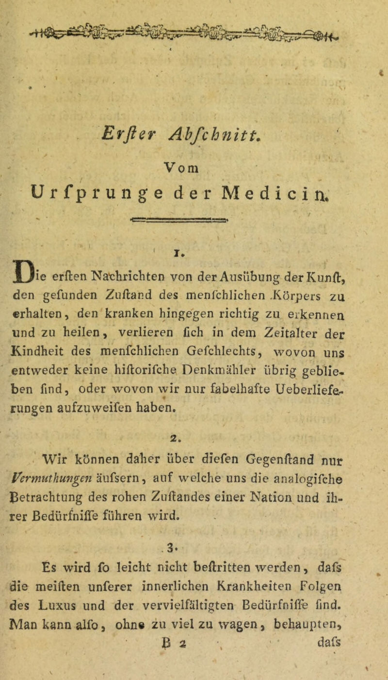 Erßer Abfchnitt. ' . . Vom Urfprunge der Medici n. 'I* ' _ T)ie erften Nachrichten von der Ausübung derKunfi:, den gefunden Zuftand des menfchlichen .Körpers zu erhalten, den kranken hingegen richtig zu erkennen und zu heilen, verlieren fich in dem Zeitalter der Kindheit des menfchlichen Gefchlechts, wovon uns entweder keine hiftorifche Denkmähler übrig geblie- ben find, oder wovon wir nur fabelhafte Ueberliefe- rungen aufzuweifen haben. 2. . Wir können daher über diefen Gegenfiand nur l^ermuthungen äufsern, auf welche uns die analogifche Betrachtung des rohen Zufiandes einer Nation und ih- rer ßedürfnilTe führen wird. - • 3« Es wird fo leicht nicht beftritten werden, dafs die meiden unferer innerlichen Krankheiten Folgen des Luxus und der vervielfältigten Bedürfnifle find. Man kann alfo, ohne zu viel zu wagen, behaupten, B 3 \ • dafs # * V