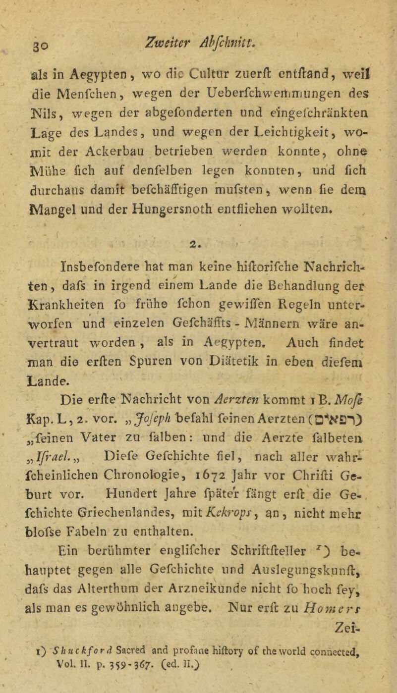 als in Aegypten, wo die Cnltiir zuerfl entHand, weil die Menlchen, wegen der Ueberfchwertinjungen des Nils, wegen der abgefonderten und eingelchränkten Lage des Landes, und wegen der Leichtigkeit, wo- niit der Ackerbau betrieben werden konnte, ohne Mühe fich auf denfelben legen konnten, und fich durchaus damit befchäfftigen mufsten, wenn fie dem Mangel und der Hungersnoth entfliehen wollten, - ( ■ ■ ■ 2. ' Insbefondere hat man keine hiftorifche Nachrich- ten, dafs in irgend einem Lande die Behandlung der Krankheiten fo frühe fchon gevviflTen Regeln unter- worfen und einzelen Gefchäffts - Männern wäre an- vertraut worden, als in Aegypten. Auch findet man die erften Spuren von Diätetik in eben diefem Lande. • Die erfte Nachricht von Aerzten kommt i B. Mofe Kap. L, 2. vor. „Jojeph befahl feinen Aerzten „feinen Vater zu falben: und die Aerzte falbeteii ^^Ifrael.yy Diefe Gefchichte fiel, nach aller wahr- fcheinlichen Chronologie, 1672 Jahr vor Chrifti Ge- burt vor. Hundert Jahre fpäter fängt erft die Ge-, fchichte Griechenlandes, mit Kekrops, an, nicht mehr blofse Fabeln zu enthalten. Ein berühmter englifcher Schriftfteller be- hauptet gegen alle Gefchichte und Auslegungskunfi:, dafs das Alterthum der Arzneikunde nicht fo hoch fey, als man es gewöhnlich angebe. Nur erft zu Homere Zei- i) Shuckford Sacred and profane hiftory of theworld connected, Vol. II. p. 359-367. (ed. II.)