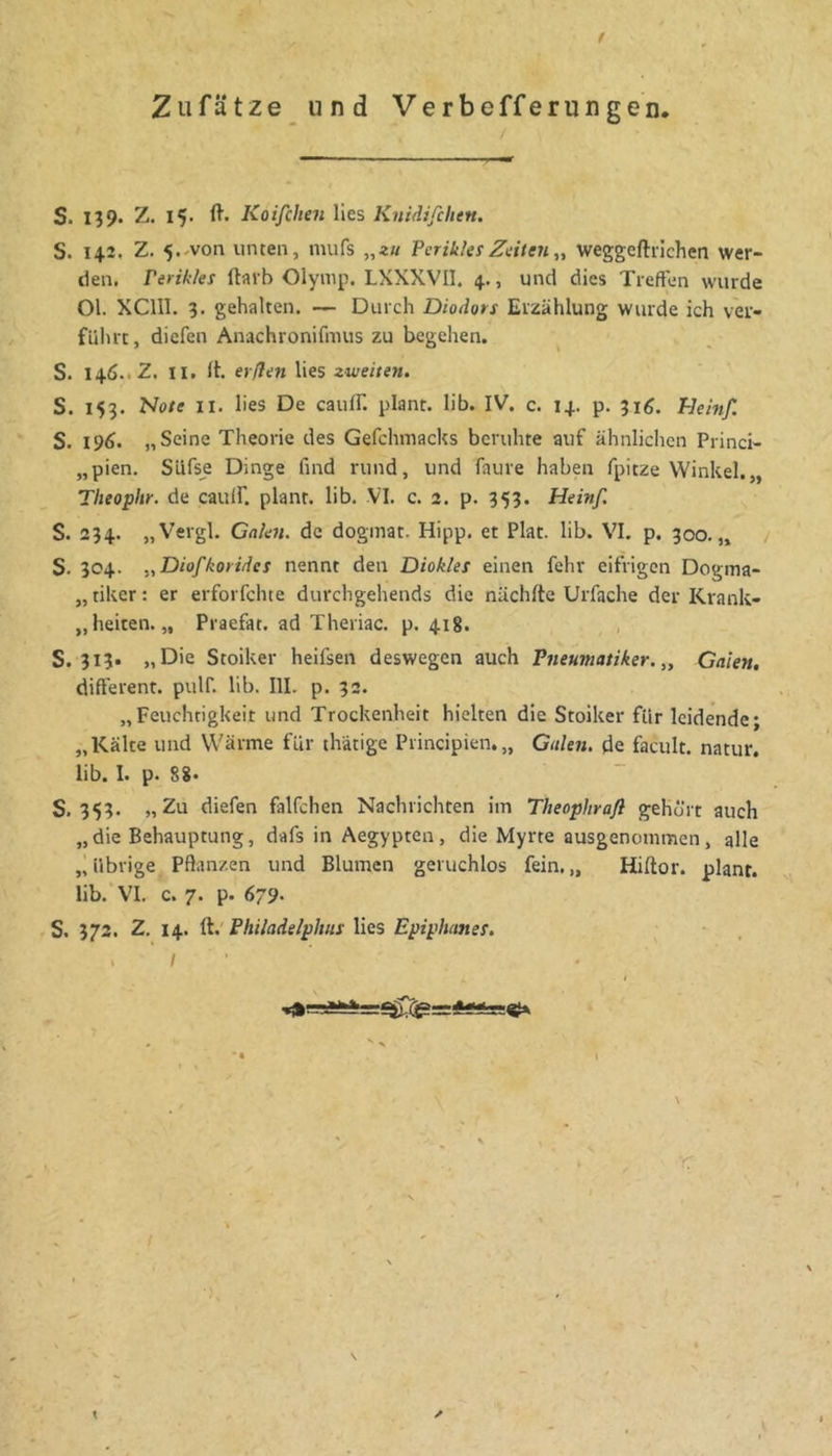 Zufätze und Verbefferungen. S. 139. Z. 15. ft. Koifchen lies Kniäifchtn. S. 14.2, Z. 5..von unten, mufs „zu PcrikksZeiten„ weggeftilchen wer- den. Ferikles ftavb Olymp. LXXXVIl. 4., und dies Treffen wurde 01. XClIl. 9. gehalten. — Durch Diodors Erzählung wurde ich ver- fuhrt, diefen Anachronifmus zu begehen. S. 146.. Z. II. ft. erßen lies zweiten. S. 159. Note II. lies De cauff. plant, lib. IV. c. 14. p. 916. Heinf. S. 196. „Seine Theorie des Gefchniacks beruhte auf ähnlichen Princi- „pien. Slifse Dinge find rund, und faure haben fpitze Winkel.,, Theophr. de caulf. plant, lib. VI. c. 2. p. 959. Heinß S. 294. „Vergl. Galen, de dogmat. Hipp, et Plat. lib. VI. p. 900.,, / S. 904. „Diofkoyidet nennt den Diokles einen fehr eifrigen Dogma- „ tiker: er erforfchte durchgehends die nüchfte Urfache der Krank- „heiten. „ Praefat. ad Theriac. p. 418. , 5.919» Die Stoiker heifsen deswegen auch Pneumatiker. „ Galen, different, pulf. lib. III. p. 92. „Feuchtigkeit und Trockenheit hielten die Stoiker für leidende; „Kälte und Wärme für thätige Principien.,, Galen, de facult. natur. lib. I. p. 8?. S. 959. „Zu diefen falfchen Nachrichten im Theophrafl gehört auch „die Behauptung, dafs in Aegypten, die Myrte ausgenommen, alle „übrige Pflanzen und Blumen geruchlos fein.,, Hiftor. plant, lib.'VI. c. 7. p. 679. S. 972. Z. 14. ft.' Philadelphus lies Epiphanes. I *• i r