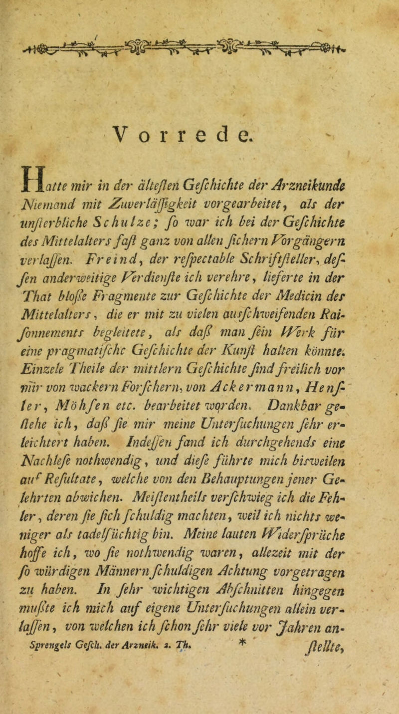 Vorrede. II [atte mir in der ätteßen Gefchichte der Arzmikmdß^ Niemand mit Zuvertäjßgkeit vor gearbeitet als der ‘ nnß er bliche Schulze; fo war ich bei der Gefchichte des Mittelalters faß ganz von allen ßchern Fbrgängern verlaßen. Fr ein d^ der refpectable Schriftßeller-, def fen anderweitige Ferdienße ich verehre, lieferte in der That bloße Fragmente zur Gefchichte der Medicin des Mittelalters, die er mit zu vielen ausfchwe'fenden RaU fonriements begleitete., als daß man fein dFerk für eine pragmatifchc Gefchichte der Kimß halte7i könnte, Emzele Theile der mittlern Gefchichteßnd freilich vor mir von wackernForfcherih von Ackermann^ Henf' ter^ Möhfen etc. bearbeitet worden. Dankbar ge» ßehe ich, daßße mir ineine Unterfuchungen fehr er- leichtert haben. Indeffen faiid ich durchgehends eine Nachlefe nothwendig, und dieß führte mich bisweilen aiF Reßdtatewelche von den Behauptungen jener Ge- lehrten abwichen. Meißentheils verfchwieg ich die Feh- lerderen ßeßch fchuldig machten^ weil ich nichts we- niger als tadelfüchtig bin. Meine lauten FF'iderfpriiche hoffe ich, wo ße nothwendig waren allezeit mit der fo würdigen Männernfchuldigen Achtung vorgetragen zu haben. In fehr wichtigen Abfchnitten hingegen mußte ich mich auf eigene Uiiterfuchungen allein ver- laßen , von welchen ich fchon fehr viele vor Jahren an- Sprejtgels Ceßh. der Arzntik, z. Th, * ßelltCy