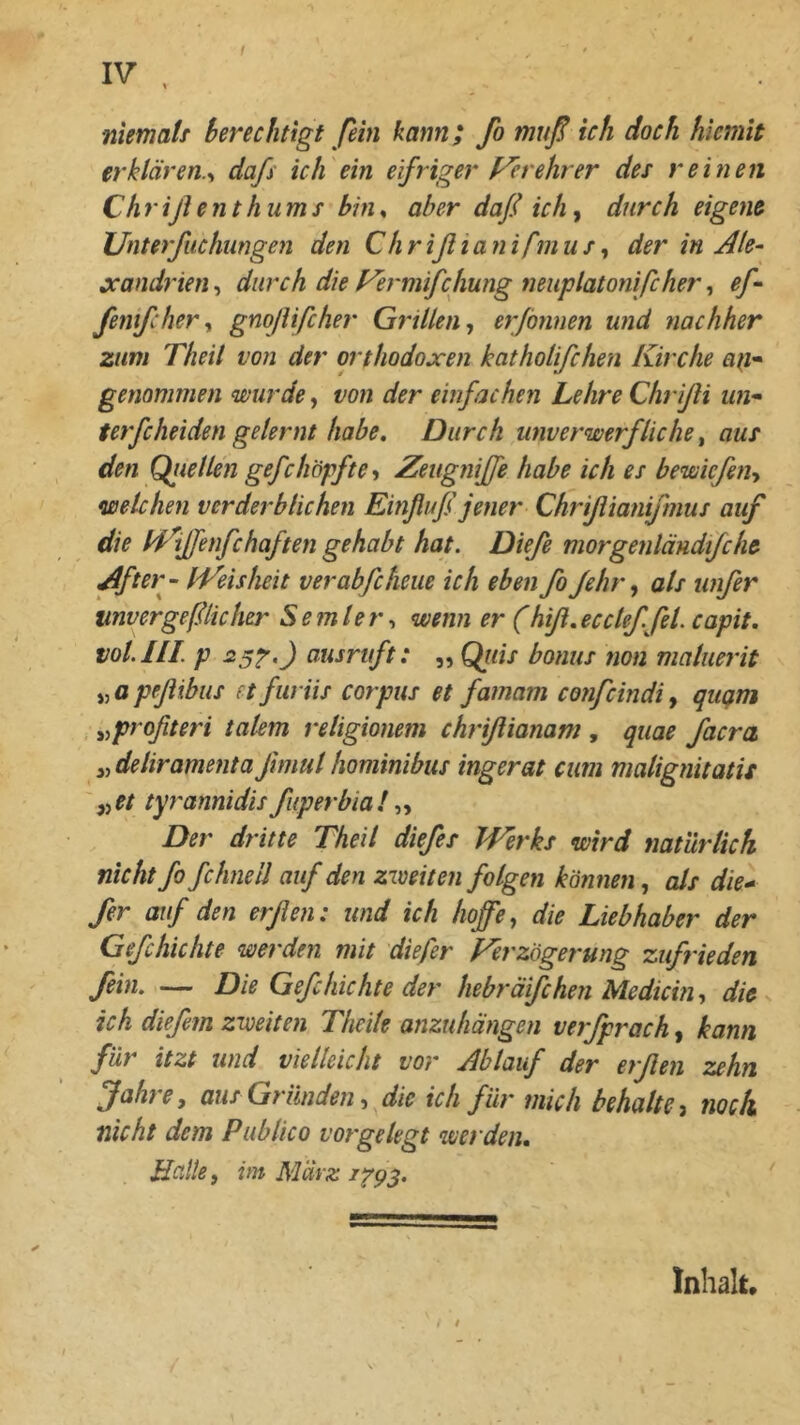 niemaff berechtigt fein kann; fo muß ich doch hicmit erklären.^ daß ich ein eifriger Verehrer des reinen Chrißenthums bin^ aber daß ich^ durch eigene JJnterfuchungen den Chrißtanifmus^ der in Ale- jcandrien, durch die Fermifchung neuplatonifcher, eß fenifchery gnoßifcher Grillen y er/önnen und nachher zum Theil von der orthodoxen katholifchen Kirche an* genommen wurde, von der einfachen Lehre Chrißi un* terfcheiden gelernt habe. Durch unverwerfliche, aus den Qiiellen gefcköpfte y Zeugnffe habe ich es bewicßiiy welchen verderblichen Einßuß jener Chrißianißnus auf die Id^ffenfchaften gehabt hat. Diefe morgenländfche After- fVeisheit verabfcheue ich eben fo ßhr y als unßr unvergeßlicher Semlery wenn er (hiß.ecclefßl. capit. vol.lll. p ^^i^ruft: ,, Qiiis bonus non maluerit jj a peßibus et furiis Corpus et famam confcindi, qußtn y^pröfteri talem religionem chrißianam , quae facra yydeliramentaßmul hominibus ingerat cum malignitatU ' yyet tyrannidis fuperbia! yy Der dritte Theil diefes Werks wird natürlich nicht fo fchneil auf den zweiten folgen können, als die* ßr auf den erßen: und ich hoffe y die Liebhaber der Geßhichte werden mit diefer Ferzögerung zufrieden fein. — Die Geßhichte der hebräifchen Medicbiy die ich dießm zweiten Theite anzuhängen verfprach, kann für itzt und vielleicht vor Ablauf der erßen T^ehn fahtCy aus Gründen y die ich für mich behalte ^ noch nicht dem Publico vorgelegt werden. Hatte y im März 1^93. Inhalt,