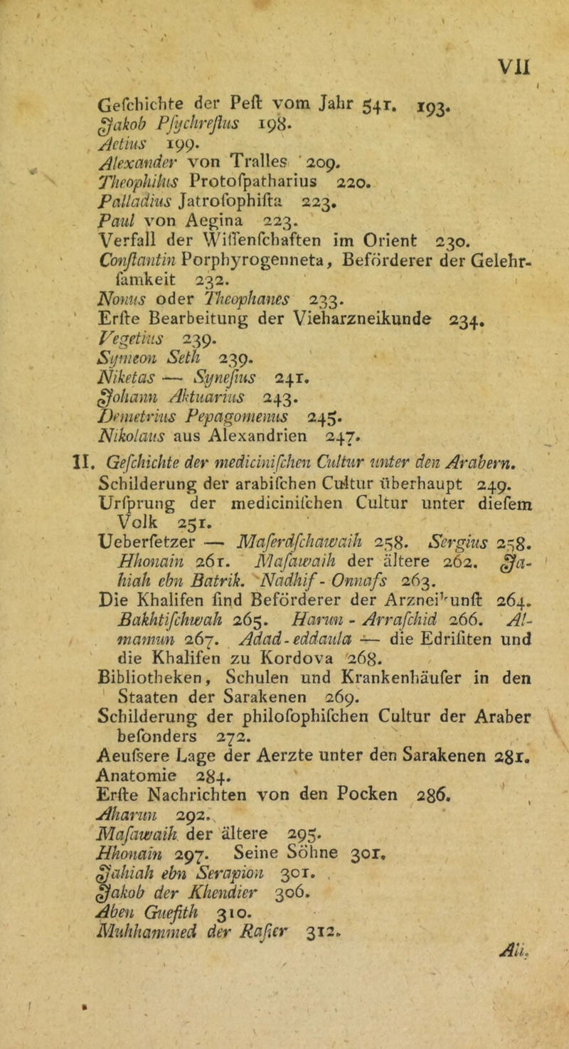 I Gerdiichte der Pell vom Jahr 541. 193. Pfychreßiis 198. , /ictius 199. Alexander von Tralles '209. Theophilus Protofpatharius 220. Palladhis Jatrofophifta 223, Paul von Aegina 223. Verfall der WilTenfchaften im Orient 230. Porphyrogenneta, Beförderer der Gelehr- famkeit 232. 1 Nonus oder Theophanes 233. ‘ Erfte Bearbeitung der Vieharzneikunde 234, Vegetius 239. Sijniemi Seth 239. Niketas — Synefms 241. Johann Aktuarhts 243. Demetrius Pepagomenus 245* Nikolaus aus Alexandrien 247. II, Gefchichte der medidnifchen Cultur unter den Arabern, Schilderung der arabifchen Cititur überhaupt 249. Urfprung der mediciniichen Cultur unter diefem Volk 251. Ueberfetzer — Maferdfchawaih 25H. Sergius 2ri8. Hhonain z6t. Mafawaih der ältere 262. ' hiah ebn Batrik. 'Nadhif - Onnafs 263. Die Khalifen find Beförderer der Arznei^'unll 264. Bakhtifckwah 265. Hanmi - Arrafchid 266. Al- mamun 267. Adad-eddaula — die Edriflten und die Khalifen zu Kordova 268. Bibliotheken, Schulen und Krankenhäufer in den ‘ Staaten der Sarakenen 269. Schilderung der philofophifchen Cultur der Araber befonders 272. Aeuftere Lage der Aerzte unter den Sarakenen 281. Anatomie 284. Erfte Nachrichten von den Pocken 286. Ahanin 292., Mafawaih. der ältere 295. Hhonain 297. Seine Söhne 301, ^aliiah ebn Serapion 301, , ^akob der Khendier 306. Abeu Guefith 310. Muhhammed der Raßer 312. I ft