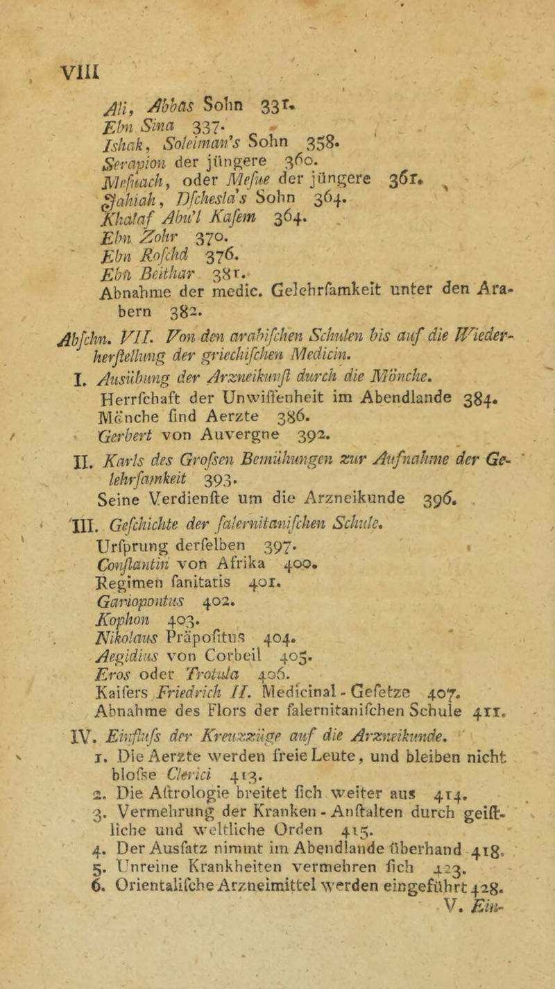 VlU jili, Mhas Solin 33 r* Ebii S'ma 337. - ^ . Ishak, Soteimm's Sohn 358. Serapion der jünp;ere 3(^0. Me fmdl, oder der jüngere 361, ^ ^ahiah, Dfdteslds Sohn 364. Khataf AhiCl Käfern 364. Ehn koliv 370. ■ Ebn Rofdtd 376. Ebfi Beithar 38t.; Abnahme der medic. Gelehrfamkelt unter den Ara- bern 382. Abfdin. VIL Von dm avahifdien Sdmten bis auf die Wieder- herßellung der griediifchen Mediän. I. Ansiibung der Arzneikmifl durch die Mönche. Herrfchaft der Unwifl'enheit im Abendlande 384* Menche find Aerzte 386. ^ üerbert von Auvergne 392. II. Karls des Grofsen Bemühungen zur Aufnahme der Ge- lehrfamkeit 393. Seine Verdienfte um die Arzneikunde 395. . 'III. Gefdiichte der falernitanifdmi Schute, Urfprung derfelben 397. 1 Conjlantin von Afrika 40p. Regimen fanitatis 401. Gariopontus 402. Kophon 403. Nikolaus Präpofitus 404. Aegidius von Corbeil 405. Eros oder Trotula 406. K^Kers Friedrich II. Medicinal - Gefetze 407. Abnahme des Flors der falernitanifchen Schule 411, IV. Eivflufs der Kreuxzüge auf die Arzneikunde. ' 1. DieAerzte werden freie Leute, und bleiben nicht blofse Clerici 413. 2. Die Aftrologie breitet lieh weiter aus 414. 3. Vermehrung der Kranken - An Halten durch geifl:-'' liebe und weltliche Orden 415. ' 4. Der Ausfatz nimmt im Abendlande überhand-418. 5. l.'^nreine Krankheiten vermehren lieh 423. 6. Orientalifche Arzneimittel werden eingeführt 428. • V. Ein-