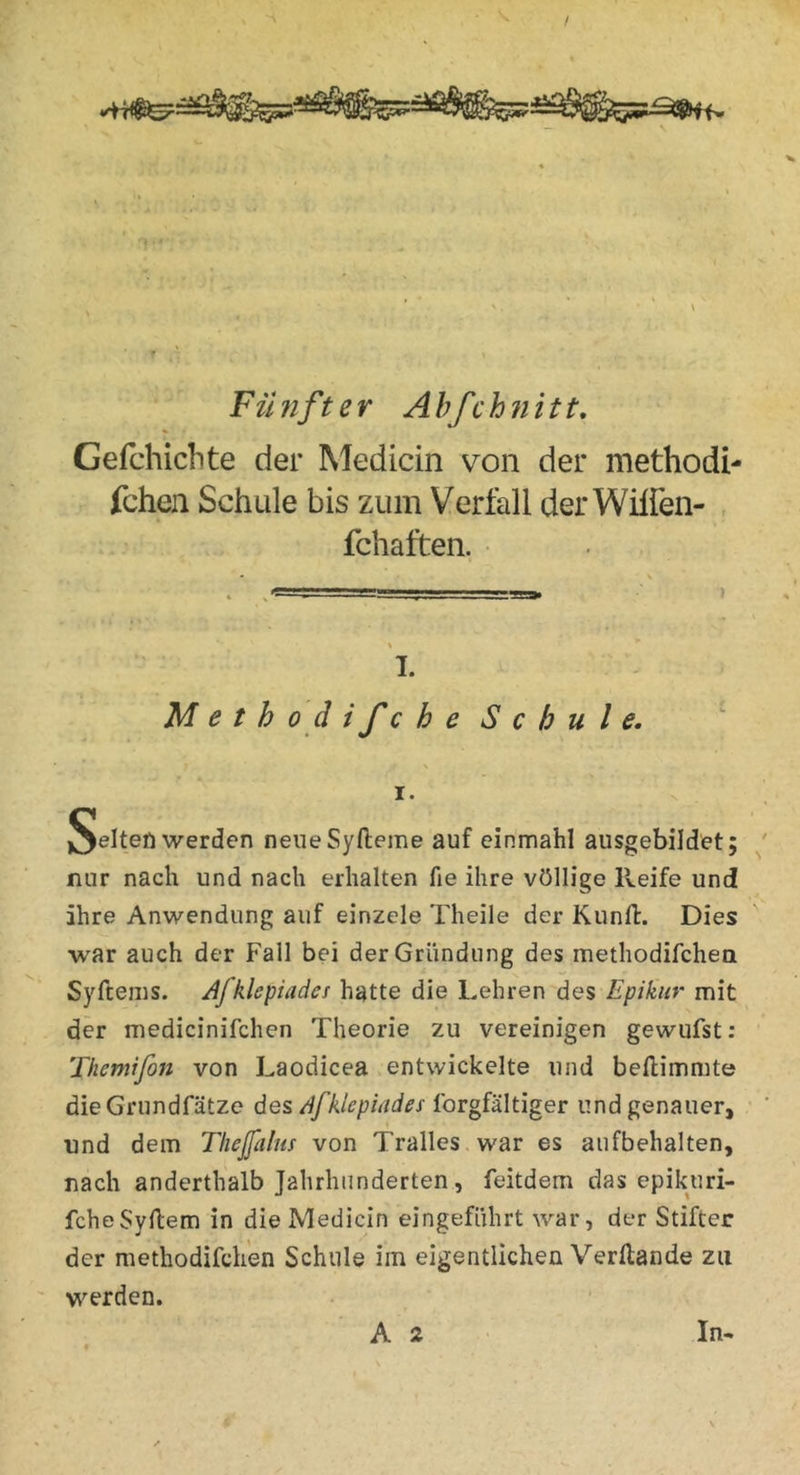 Fünfter Ahfchnitt, Gefchichte der Medicin von der methodi- fchen Schule bis zum Verfall der Wilfen- fchaften. • 1. Methoäifche Schule. I. werden neueSyfteme auf einmahl ausgebildet; nur nach und nach erhalten fie ihre völlige Reife und ihre Anwendung auf einzele Theile der Kunfl:. Dies war auch der Fall bei der Gründung des methodifchen Syftems. Jfklepiadci hatte die Lehren des Epikiir mit der medicinifchen Theorie zu vereinigen gewufst: Themifon von Laodicea entwickelte und beftimmte dieGrundfätze des Ibrgfältiger und genauer, und dem Thejfalm von Tralles war es aufbehalten, nach anderthalb Jahrhunderten, feitdem das epikuri- fcheSyllem in die Medicin eingeführt war, der Stifter der methodifchen Schule im eigentlichen Verftande zu werden.