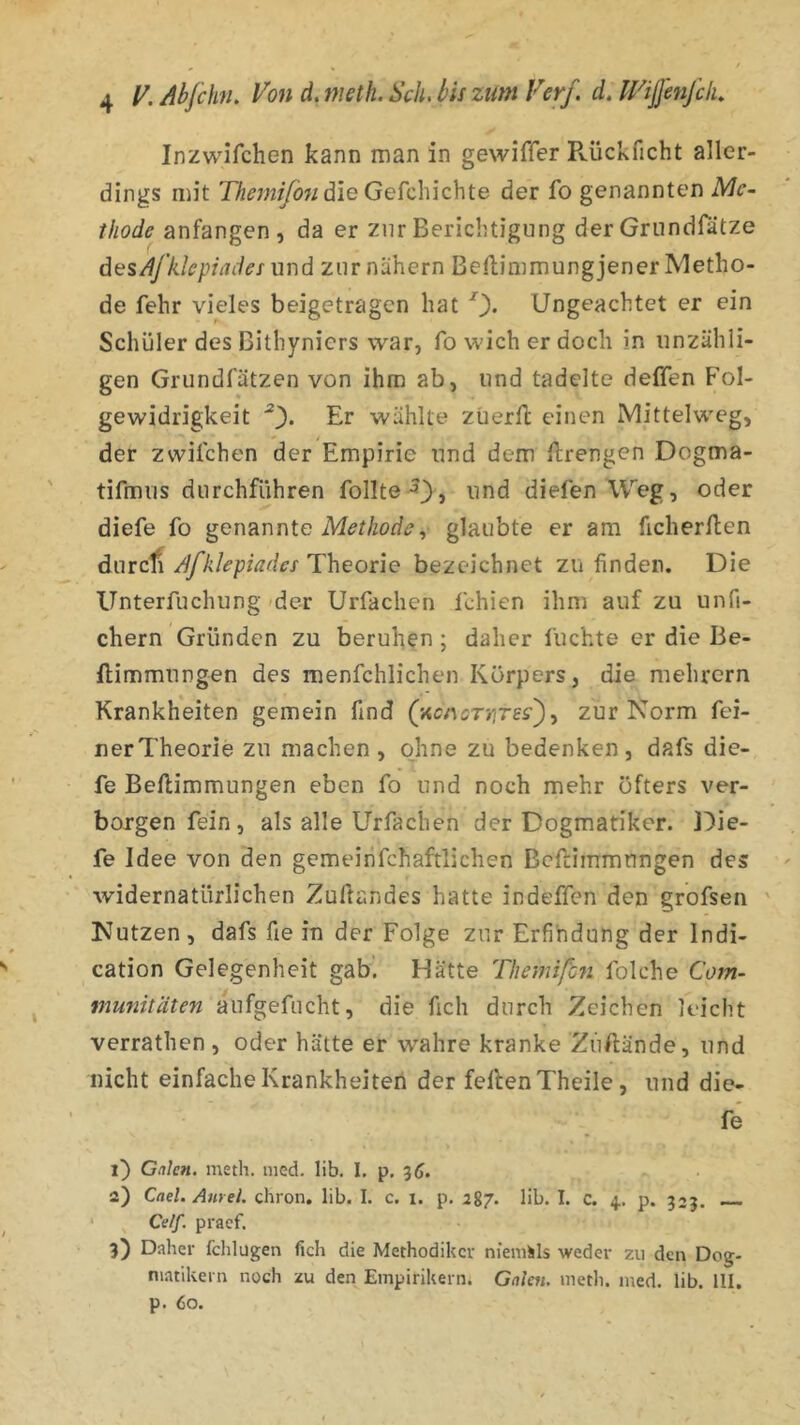 Inzwifchen kann man in gewiffer Pvückficht aller- dings mit 'ili^7;2^ö«die Gefchichte der fo genannten Mc~ tliode anfangen, da er zur Berichtigung der Grundrätze dasÄfklepiadcfund zur nähern BeHimmung jener Metho- de fehr vieles beigetragen hat 0« Ungeachtet er ein Schüler des Bithyniers war, fo wich er doch in unzähli- gen Grundfätzen von ihm ab, und tadelte deffen Fol- gewidrigkeit Er wählte züerfl: einen Mittelweg, der zwifchen der Empirie und dem Urengen Dogma- tifmus durchführen follte^}, und diefen Weg, oder diefe fo genannte glaubte er am ficherllen durcfi Afklepiadcs Theorie bezeichnet zu finden. Die Unterfuchung der Urfachen fchicn ihm auf zu unfi- chern Gründen zu beruhen; daher fuchte er die Be- ftimmungen des menfchlichen Körpers, die mehrern Krankheiten gemein find (’Acc^oTrirss^y zur Norm fei- nerTheorie zu machen, ohne zu bedenken, dafs die- fe Beftimmungen eben fo und noch mehr öfters ver- borgen fein, als alle Urfachen der Dogmatiker, l^ie- fe Idee von den gemeinfchaftlichen Bcftiinmungen des widernatürlichen Zuftandes hatte indeffen den grofsen ' Nutzen, dafs fie in der Folge zur Erfindung der Indi- cation Gelegenheit gab. Hätte Tliemifhti folche Com- mmiitäten aufgefucht, die fich durch Zeichen leicht verrathen, oder hätte er wahre kranke Ziiftände, und nicht einfache Krankheiten der feilen Theile, und die- fe 1) Galen, meth. mcd. lib. I. p. 3(». 2) Cael. Antel, chron. lib. I. c. i. p, 287. lib. I. c. 4. p. 333. Celf. praef. 3) Daher fclilugen fich die Methodiker nieniils weder zu den Dog- niatiUern noch zu den Empirikern. Galen, metli. med. lib. III. p. 60.