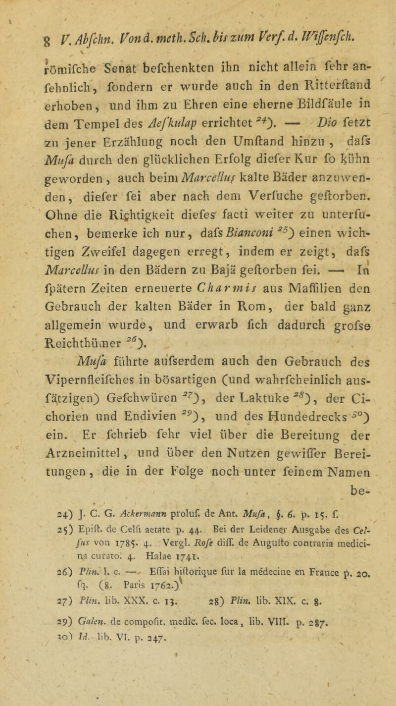 \ römifche Senat befchenkten ihn nicht allein fehr an- fehnlicli, fondern er wurde auch in den Ritterlland erhoben, und ihm zu Ehren eine eherne Bildfäule in dem Tempel des Aefkttlap errichtet ^0- — V>io fetzt 211 jener Erzählung noch den Umftand hinzu , dafs Miifa durch den glücklichen Erfolg diefer Kur fo kühn geworden , auch hem\ Marcelluf kalte Bäder anzuwen- den, diefer fei aber nach dem Verfuche gellorben. ' Ohne die Richtigkeit diefes- facti weiter zu unterfu- chen, bemerke ich nur, d&isBtanconi einen wich- tigen Zweifel dagegen erregt, indem er zeigt, dafs Marcellus in den Bädern zu Bajä gellorben fei. — In fpätern Zeiten erneuerte Charmis aus MalTilien den Gebrauch der kalten Bäder in Rom, der bald ganz allgemein wurde, und erwarb fich dadurch grofs© R.eichthümer Muja führte aiifserdem auch den Gebrauch des Vipernfleifches in bösartigen (und wahrfcheinlich aus- fätzigen) Gefchwüren der Laktuke , der Ci- chorien und Endivien 5 ^md des Hundedrecks ein. ^ Er fchrieb fehr viel über die Bereitung der Arzneimittel, und über den Nutzen gewiffer Berei- tungen , die in der Folge noch unter feinem Namen - . be- » 24.) J. C. G. Ackermann proluf. de Ant. MuJa, §. 6. p. 15. f. 2$) Epift. de Celfi aetate p. 44. Bei der Leidener Ausgabe des Cel- fu.t von 1785. 4. Vergl. Ro/e difT. de Aiigulto contravia medici- t\a ciuMto. 4. Halae 1741. 26) P/ht. 1. c. —X EfTai hiftorique für la medecine en France p. 20. fq. (8. Paris 1762.)' 27) Plin. lib. XXX. c. 13. 28) PH», üb. XIX. c. 8. 29) Gakn. de compofit. medic. fec. loca, lib. VIIT. p. 2S7. lo) Id. lib. VI. p. 347. ' V I