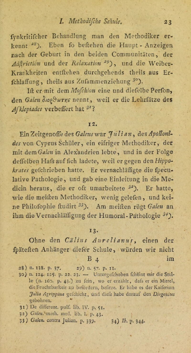 ■fynkritifcher Behandlung man den Methodiker er- kennt Eben fo beftehen die Haupt - Anzeigen nach der Geburt in den beiden Communitätender Ad(\riction und der Relaxation , und die Weiber- Krankheiten entliehen durchgehends theils aus Er- fchlaffung, theils aus Zufammenziehiing Kl er mit dem Mofcklon eine und diefelbe Perfon, den Galen ho^booTY]s nennt, weil er die Lehrfätze des Jfklcpiader verbefiert hat I2. Ein Zeitgenoffe des Galens war Jitlian, des Apdllom- des von Cyprus Schüler, ein eifriger Methodiker, der mit demGalen in Alex'andrien lebte, und in der Folge deffelben Hafs auf fich ladete, weil er gegen den Hippo- krates gefchrieben hatte. Er vernachläffigte.die fpecu- lative Pathologie, und gab eine Einleitung in die Me- dicin heraus, die er oft umarbeitete Er hatte, wie die meillcn Methodiker, wenig gelefen, und kei- ne Philofophie lludirt Am meillen rügt Galen an ihm die Vernachläfligung der Humoral-Paithologie 13- Ohne den Cälins Aur elianu's. einen der « fpätellen Anhänger dieför Schule, würden wir nicht B 4 • »' im iJ8) n. 138. p. 37. 29) n. 57. p. ii. 90) n. 124.. 125. p. 22. 23. — Uncergefchoben fcheint rair die Stel- le (n. it)0. p. 43.') zu fein, wo er erzAlilt, dafs er ein Mittel, die Fruchtbarkeit zu befördern, befitze. Er habe es der Kaiferinn JnUa Agrippma gcfchickt, und diefe habe darauf den Diogenim gebohren. * 91) De different, pulf. lib. IV. p., 51. 32) GiiA'ji.'ineih. med. lib. I. p. 43. 93) Ciikn. contra Julian, p. 339. 94) Ih. p. 944. • V