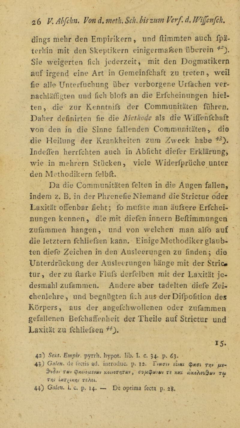 dings mehr den Empirikern, und ftimmten auch fpä- terhin mit den Skeptikern einigermai^en überein Sie weigerten fich jederzeit, mit den Dogmatikern auf irgend eine Art in Gemeinfchaft zu treten, weil fie alle Unterfuchung über verborgene Urfachen ver- uachlüffigten und fich blofs an die Erfcheinungen hiel- ten, die zur Kenntnifs der Communitäten führen. Daher definirten fie die Methode als die WilTenfchaft von den in die Sinne fallenden Communitätendio die Heilung der Krankheiten zum Zweck habe Indeffen heriTchten auch in Abficht diefer Erklärung, wie in mehrern Stücken, viele Widerfprüche unter den Methodikern felbft. Da die Communitäten feiten in die Angen fallen, indem z. B. in der Phrenefie Niemand dieStrictur oder Laxkät offenbar lieht; fo mufste man äufsere Erfchei- nungen kennen, die mit diefen innern Beftimmungeti zufammen hangen, und von welchen man alfo auf die letztem fchliefsen kann. Einige Methodiker glaub- ten diefe Zeichen in den Ausleerungen zu finden; die Unterdrückung der Ausleerungen hänge mit der Stric» tur, der zu flarke Fiufs derfelben mit der Laxität je- desmahl zufammen. Andere aber tadelten diefe Zei- chenlehre, und begnügten fich aus der Difpofition des Körpers, aus der^angefchwollenen oder zufammen gefallenen ßefchaffenheit der Theile auf Strictur und Laxität zu fchliefsen ^0* 15. 42) Sext. Empir. pyrrh. hypot. lib. 1. c. 54. p. 65. 43) Gakn. de l'ectis ad. intfüduc. p. 12. Tvvtrn dmi ’/xt- T«v Kon/oTyjTJüy, re xki tu Tins ixTf^tKns T£ÄH. 44) Galen. 1. c. p. 14. — De optittia fecta p. 28.