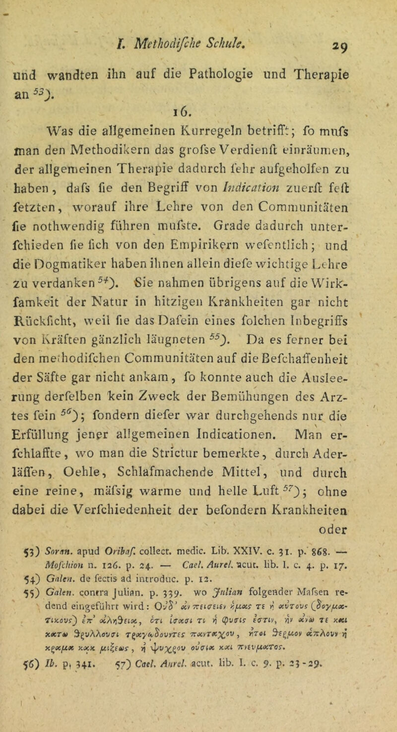 l /. Methodifi'he Schuk, 29 \ und wandten ihn auf die Pathologie und Therapie an 16. ^ Was die allgemeinen Kurregeln betrifft; fo mufs man den Methodikern das grofse Verdienfl einräumen, der allgemeinen Therapie dadurch fehr aufgeholfen zu haben, dafs fie den Begriff von Inciication zuerff: feil fetzten, worauf ihre Lehre von den Coramunitätcn fie nothwendig führen mufste. Grade dadurch unter- fchieden fie lieh von den Empirikern wefentlich; und die Dogmatiker haben ilinen allein diefe wichtige Lehre zu verdanken ^0« 'Sie nahmen übrigens auf die Wirk- famkeit der Natur in hitzigen Krankheiten gar nicht Rückficht, weil fie das Dafein eines folchen Inbegriffs von Kräften gänzlich läiigneten Da es ferner bei den methodifchen Communitäten auf die Befchaffenheit der Säfte gar nicht ankam, fo konnte auch die Auslee- rung derfelben kein Zweck der Bemühungen des Arz- tes fein fondern diefer war durchgehends nur die \ ' Erfüllung jener allgemeinen Indicationen. Man er- fchlaffte, wo man die Strictur bemerkte, durch Ader- läßen, Oehle, Schlafmachende Mittel, und durch eine reine, mäfsig warme und helle Luft ^^3; ohne dabei die Verfchiedenheit der befondern Krankheiten oder 53) Snrnn. apud Orihaf. collect, medic. Lib. XXIV. c. 31. 31- 868. — Mofcliion n. 126. p. 24. — Cael. AureL‘icm. lib. I. c. 4. p. 17. 54) Galen, de fectis ad incrodiic. p. 12. 55) Galen, contra Julian, p. 339. wo Julian folgender Mafsen re* dend eingeführt wird: «y7rfj<rEtt» y.fxxs ti k xvrovs (ßoyfjix~ Tix.övf) Ik CTi ifxet Ti >j <pv<Tls fffTiv, fly «y» Tf x«ti xxTm Tfixycv^ovfTis yrxyTx^ov, inroi S’e^/Lton ecnÄovn >j X^XftX XXK , >J OUffiX KXi TtylVfiXTO!. 56) Ib. p, 341. 57) Cael. Aurel, acut. lib. I. c. 9. p. 23-29. \