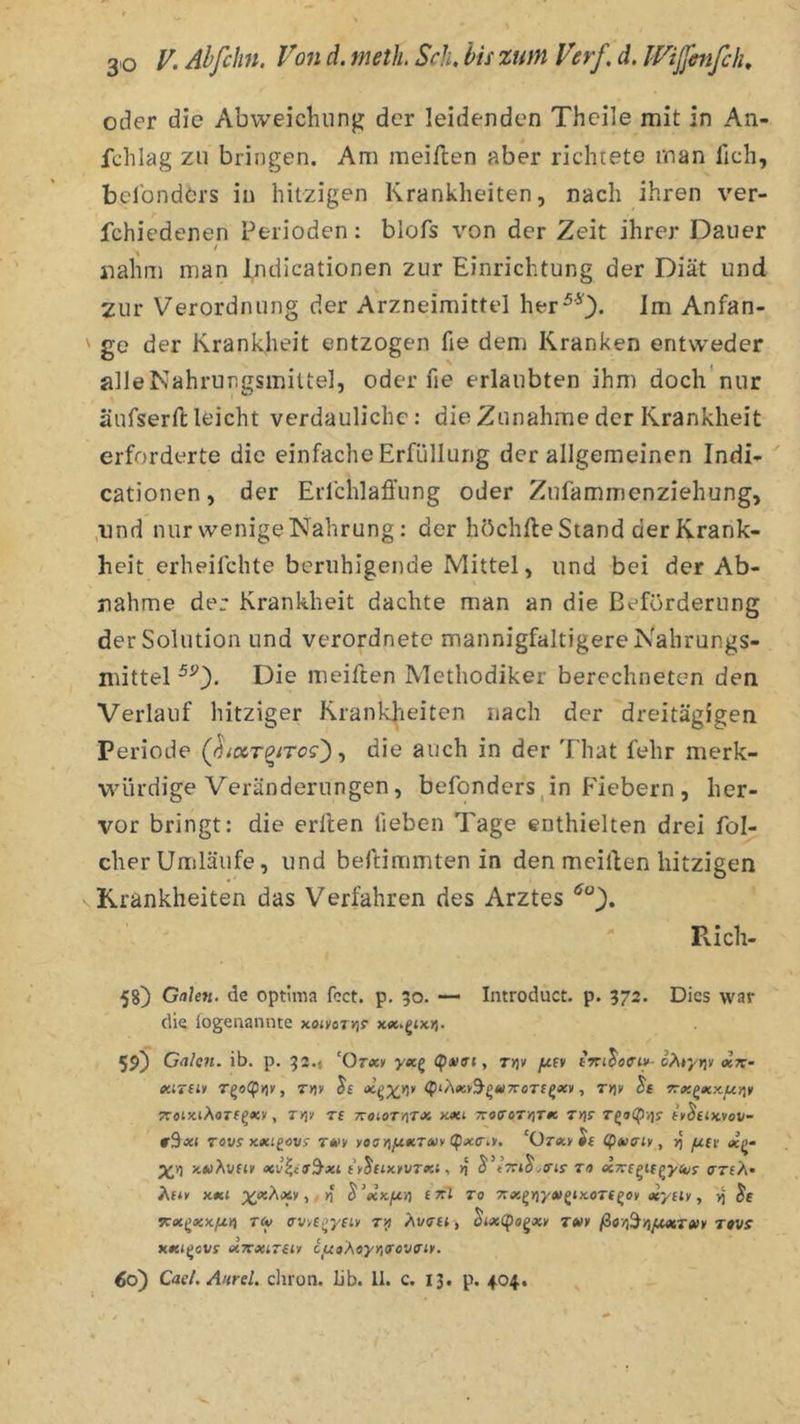 \ oder die Abweicluing der leidenden Theile mit in An- fchlag zu bringen. Am meiften aber richrete man fich, belbndörs in hitzigen Krankheiten, nach ihren ver- fchiedenen Perioden: blofs von der Zeit ihrer Dauer nahm man indicationen zur Einrichtung der Diät und 2ur Verordnung der Arzneimittel her^O- im Anfän- ge der Krankheit entzogen fie dem Kranken entweder alleNahrungsmittel, oder fie erlaubten ihm docli'nur äurserft leicht verdauliche: die Zunahme der Krankheit erforderte die einfache Erfüllung der allgemeinen Indi- cationen, der Erlchlafiung oder Zufammenziehung, ,iind nur wenige Nahrung: der höchfte Stand der Krank- heit erheilchte beruhigende Mittel, und bei der Ab- nahme der Krankheit dachte man an die Beförderung der Solution und verordnete mannigfaltigere Nahrungs- mittel Die meiften Methodiker berechneten den Verlauf hitziger Krankheiten nach der dreitägigen Periode QiocT^iTog') ^ die auch in der That fehr merk- würdige Veränderungen, befonders,in Fiebern , her- vor bringt: die erllen heben Tage enthielten drei fol- cher Umläufe, und beftimmten in den meillen hitzigen Krankheiten das Verfahren des Arztes Pvich- 58) Galen, de optima fcct. p. 50. — Introduct. p. 572. Dies war die logenannte xon'flTvjr 59) Galen, ib. p. 92.* ‘Otxv yatg (ptiai, rtjv yutv tViJotf-«'-«tt- tfüTfjy T^aCpuY, TYiv Je , r>)y Jf TTotxiAorf^xv, TYiv Tt TvotoTriTJi 7c«(roTyiTfe T>}r TgiXpvjj- fyJejxvov- fSxi Tovs xxtgövf TA>y yoayi}x.tcT(uv (pxa.v, ‘Otxy ie (pxaiy, [jLet «(>- xwÄufty iy^ciKyvTxi. .B'ir TI» ecTrfgtfgj/ft/j- Äfiy x#tt ;^ixÄxy,/»i ^'etKf.cYi £ ttZ to 7tx^yiy»>^tx.oT(^oy aeydy, ^ Jf vexi^xxjXA T(y trv/c^yfiy t>i ävti», Ji<x(p«gxy Twy ßofi^Yi[M,T«y revs xxi^ovs xTexizeiy ciuaÄtyriTovaiy. 60) Cael. Aurel, chron. lib. 11. c. 13. p. 404.