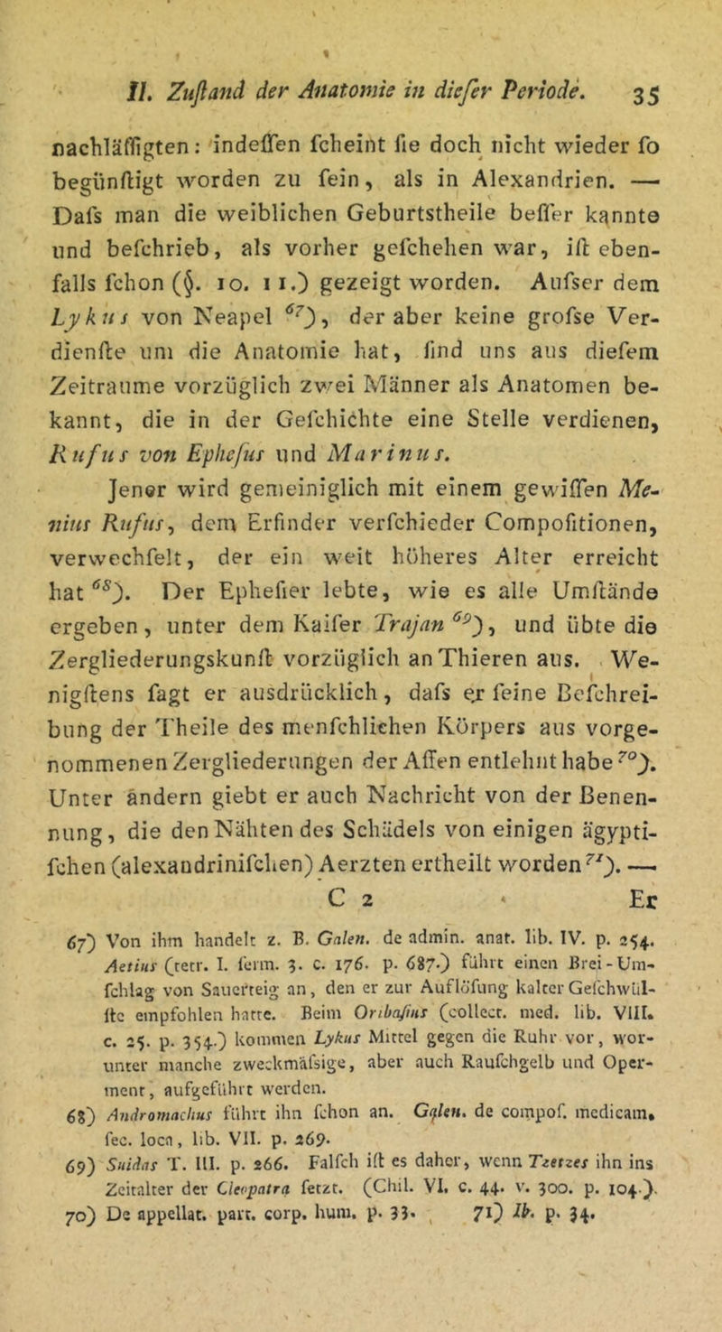 nachläffigten; indefifen fcheint fie doch nicht wieder fo begiiniligt worden zu fein, als in Alexandrien. — Dafs man die weiblichen Geburtstheile beffer kannte lind befchrieb, als vorher gefchehen war, ift eben- falls fchon (§. IO. II.) gezeigt worden. Anfser dem Lykus von Neapel ^^), der aber keine grofse Ver- dienfte uni die Anatomie hat, find uns aus diefem Zeiträume vorzüglich z\vei Männer als Anatomen be- kannt, die in der Gefchichte eine Stelle verdienen, li lif US von Epheluf und Ma r inus. Jener wird gemeiniglich mit einem gewiflen Me^ nitis Ruf US ^ dem Erfinder verfchieder Compofitionen, vervvechfelt, der ein weit höheres Alter erreicht ' * hat *^0* E)er Ephefter lebte, wie es alle Umftände ergeben, unter dem Kaifer Trajan^^')^ und übte die Zergliederungskunft vorzüglich anThieren aus. We- nigftens fagt er ausdrücklich, dafs ej feine Befchrei- bung der Theile des menfchliehen Körpers aus vorge- nommenen Zergliederungen der Affen entlehnt habe Unter ändern giebt er auch Nachricht von der Benen- nung, die den Nähten des Schädels von einigen ägypti- fchen (alexandrinifchen) Aerzten ertheilt worden ^'^). — C 2 * Er 6f) Von ihm handelt z. B. Galen, de admin. anat. lib. IV. p. 254. Aetiuy Crecr. I. l'enn. 5. c. 176. p. 687-) führt einen Brei-Um- fchlag von Sauerteig an, den er zur Auflöfung kalterGelchwlil- Itc empfohlen harte. Beim Onba/ini (collect, med. lib. VIII. c. 25. p. 354.) kommen Lykus Mittel gegen die Ruhr vor, wor- unter manche zweckmäfsige, aber auch Raufchgelb und Oper- ment, aufgeführt werden. 68) Andromachus führt ihn fchon an. Cpen. de compof. mcdicain, fec. loca, lib. VII. p. 269. 69) Suidas T. III. p. 266. Falfch ift es daher, wenn Tzetzes ihn ins Zeitalter der Cleopatra fetzt. (Chil. VI. c. 44. v. 300. p. 104 ). 70) De appellat. part. corp. hum. p. 33* , 7'0 P* 34*