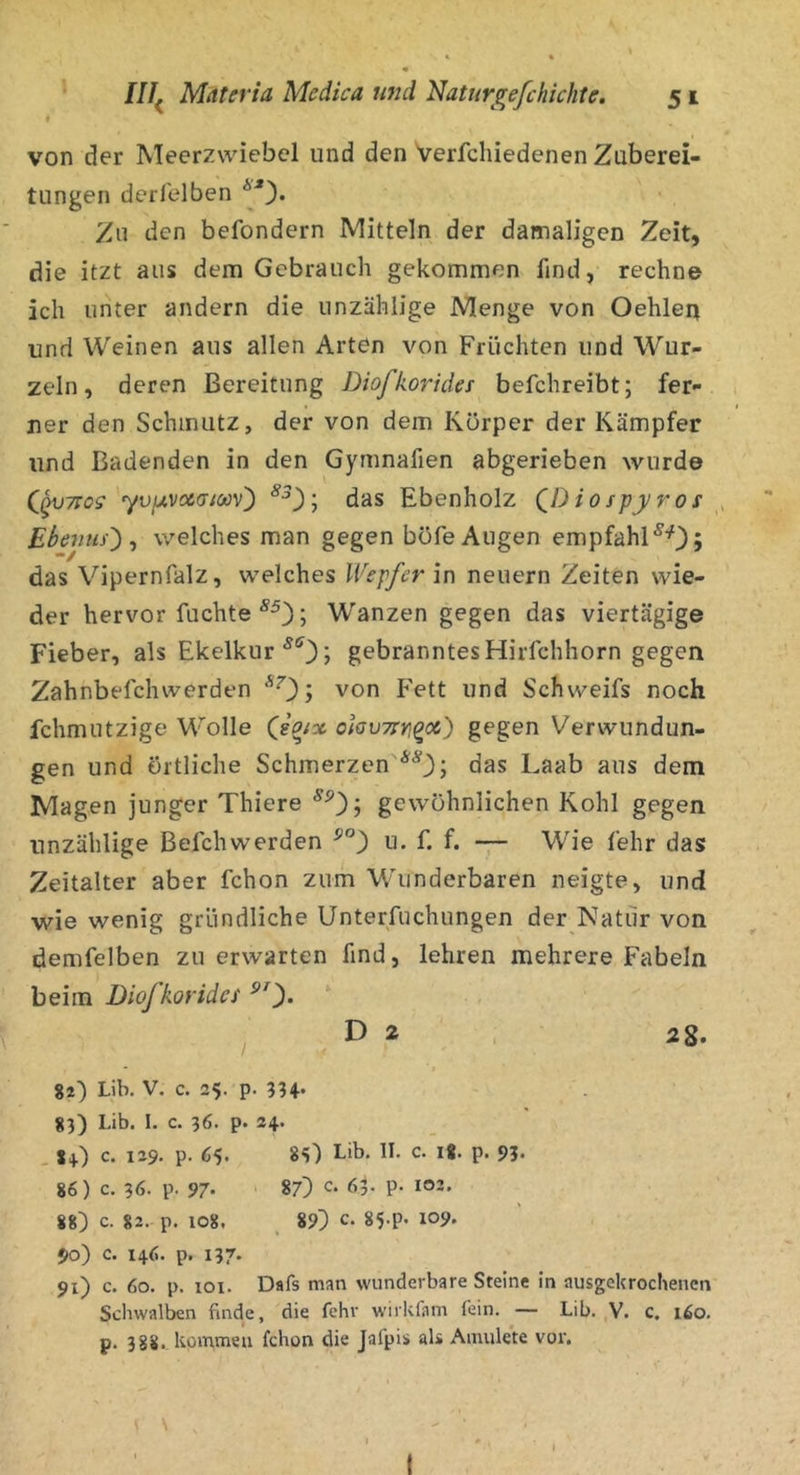 f von der Meerzwiebel und den Verfchiedenen Zuberei- tungen derleiben Zu den befondern Mitteln der damaligen Zeit, die itzt aus dem Gebrauch gekommen find, rechne ich unter andern die unzählige Menge von Oehlen und Weinen aus allen Arten von Früchten und Wur- zeln, deren Bereitung Diofkoridet befchreibt; fer- ner den Schmutz, der von dem Körper der Kämpfer und Badenden in den Gymnafien abgerieben wurde yvjjt.vccaioov') das Ebenholz QDiospyros EbevuO ^ welches man gegen böfe Augen empfahl^'^); das Vipernfalz, welches Wepfer in neuern Zeiten wie- der hervor fuchte ; Wanzen gegen das viertägige Fieber, als Ekelkur ^*^3; gebranntes Hirfchhorn gegen Zahnbefchwerden von Fett und Schweifs noch fchmutzige Wolle (sa/x ohu7rn^<x) gegen Verwundun- gen und örtliche Schmerzen das Laab aus dem Magen junger Thiere gewöhnlichen Kohl gegen unzählige Befchwerden u. f. f. -7— Wie fehr das Zeitalter aber fchon zum Wunderbaren neigte, und wie wenig gründliche Unterfuchungen der Natur von demfelben zu erwarten find, lehren mehrere Fabeln beim Diofkorides ‘ , D 2 28. / I 82) Lib. V. c. 25. p. 83) Lib. I. c. 36. p. 24. . 8+) c. 129. p. 65» Lib. 11. c. I«. p. 93. 86) c. 36. p. 97- ' 87) c. 63. p- 102. 88) c. 82. p. 108, ^ 89) c. 85-P- 109. 90) c. 146. p. 137. 91) c. 60. p. loi. Dafs man wunderbare Steine in ausgekrochenen Schwalben finde, die fehr wirkfam fein. — Lib. ,V. c. 160. p. 388. kommen fchon die Jafpis als Amulete vor. t