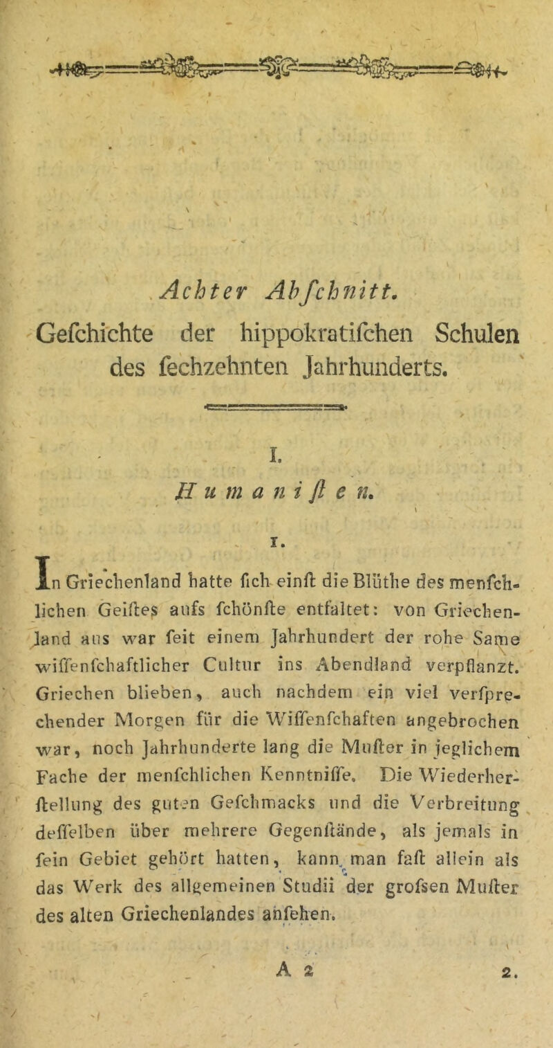 ¥ ' ( / .Achter Ahfchnitt. 'Gefchichte der hippokratifchen Schulen des fechzehnteii Jahrhunderts. ^umm\\l__l ■! 11 I I Ji« ^ I. ' . JI u m a n i fl e «. * ' » In Griechenland hatte fich einft dieBlüthe des menfch- lichen Geifies aufs fchönlle entfaltet: von Giiechen- Jand ans war feit einem Jahrhundert der rohe Same wiffenfchaftlicher Ciiltiir ins Abendland verpflanzt. ; Griechen blieben, auch nachdem ein viel verfpre- chender Morgen für die Wiffenfchaften angebrochen ■war, noch Jahrhunderte lang die Mufter in jeglichem Fache der menlchlichen Kenntnifife. Die Wiederher- , ' flellung des guten Gefchmacks und die Verbreitung, ' deffelben über mehrere Gegenllände, als jemals in ^ fein Gebiet gehört hatten, kann, man fafl allein als das Werk des allgemeinen Studii der grofsen Müller des alten Griechenlandes ahfehen. _ ■ A 2 2. (