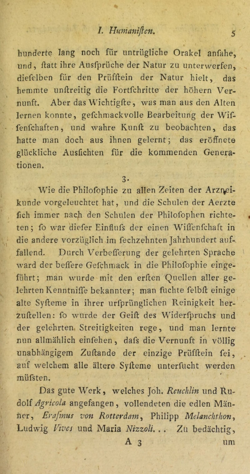 /. Huntaniflcn, hunderte lang noch für untrügliche Orakel anfahe, lind, ftatt ihre Ausfprüche der Natur zu unterwerfen, diefelben für den Prüfllein der Natur hielt, das hemmte unftreitig die Fortfehritte der höhern Ver- nunft. Aber das Wichtigfte, was man aus den Alten lernen konnte, gefchmackvolle Bearbeitung der Wif- fenfehaften, und wahre Kuntl zu beobachten, das hatte man doch aus ihnen gelernt; das eröffnet© glückliche Ausfichten für die kommenden Genera- tionen. 3* Wie die Philofophie zu allen Zeiten der Arzr^i- kunde vorgeleuchtet hat, und die Schulen der Aerzte fich immer nacb den Schulen der Philofophen richte- ten; fo war diefer Einflufs der einen Wiffenfehaft in die andere vorzüglich im fechzehnten Jahrhundert auf- fallend. Durch Verbefferung der gelehrten Sprache ward der beffere Gefchmack in die Philofophie einge- führt; man wurde mit den erflen Quellen aller ge- lehrten Kenntniffe bekannter; man fuchte felbft einige alte Syfleme in ihrer urfprünglichen Reinigkeit her- zuftellen: fo wurde der Geifl: des Widerfpruchs und der gelehrten, Streitigkeiten rege, und man lernte' nun allmählich einfehen, dafs die Vernunft in völlig unabhängigem Zuftande der einzige Prüfflein fei, auf welchem alle ältere Syfleme iinterfucht yv^erden müfsten. . ■ Das gute Werk, welches Joh. Reuchlin und Ru- dolf /igricola angefangen, vollendeten die edlen Män- ner, Erafmtis von Rotterdam^ Philipp Melanchrlion^ Ludwig l^ives und Maria Nizzoli.. . Zu bedächtig, A 3 um