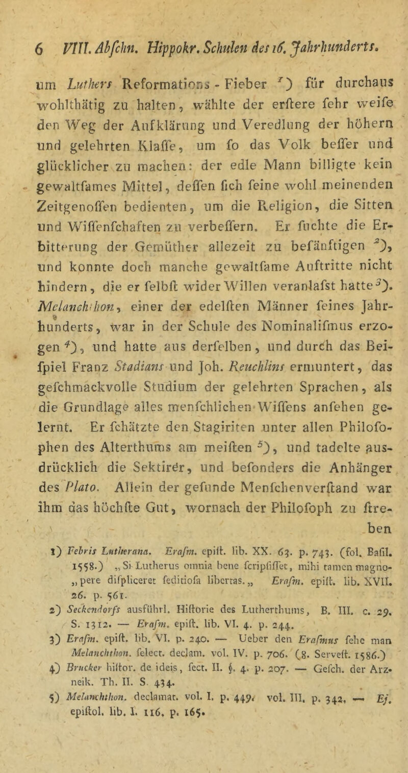 um Luthers Reformation^ - Fieber für durchaus wohlthätig zu halten, wählte der erftere fchr weife den Weg der Aufklärung und Veredlung der hohem und gelehrten Klaffe, um fo das Volk beffer und glücklicher zu machen: der edle IVIann billigte kein gewaltfames Mittel, delfen fich feine wohl meinenden Zeitgenoffen bedienten, um die Pveligion, die Sitten und Wiffenfchaften zu verbeffern. Er fuchte die Er- bitterung der Gemütlier allezeit zu befänftigen und konnte doch manche gewaltfame Auftritte nicht hindern, die er felbfl wdderWillen veranlafst hatte JVlelanchiliont einer der edelflen Männer feines Jahr- hunderts, w^ar in der Schule des Nominalifmus erzo- gen und hatte aus derfelben, und durcih das ßei- fpiel Franz Stadians und Joh. Reuchlins ermuntert, das gefchmackvolle Studium der gelehrten Sprachen, als die Grundlage alles menfchlichen Wiffens anfehen ge- lernt. Er fchätzte den Stagiriten unter allen Philofo- phen des Alterthums am meiften und tadelte .aus- drücklich die Sektirör, und befonders die Anhänger des Plato. Allein der gefunde Menfchenverftand war ihm das höchfte Gut, wornach der Philofoph zu ftre- ' ben l) Vehris Lntherana. EraJ’m. epilh lib. XX. 6?. p. 743. (fol. Bafil. 1558.) „Si Liitherus oinnia bene fcriplifTet, mihi tarnen magno- „ pere difpliceret feditiofa liberras. „ Erafnt. epilt. lib. XVII. 26. p. 561. 2') Seckendorfs ausfühvl. Hiftorie des Lutherthums, B. III. c. 29. S. 1312. — Erafnt. epift. lib. VI. 4. p. 244. 3) Erafm. epift. lib. VI. p. 240. — üeber den Erafmus fehe man Mslanclitlion. fclect. declam. vol. IV. p. 706. (8. Serveft. 1586.) 4) Brücker hiltor. de ideis, fect. II. §. 4. p. 207. — Gefch. der Arz» neik. Th. II. S 434. 5) Metanchtlwn. declamat. vol. I. p. 449^ vol. 111, p. 342, — Ej, epiftol. lib. 1. 116. p. 165.