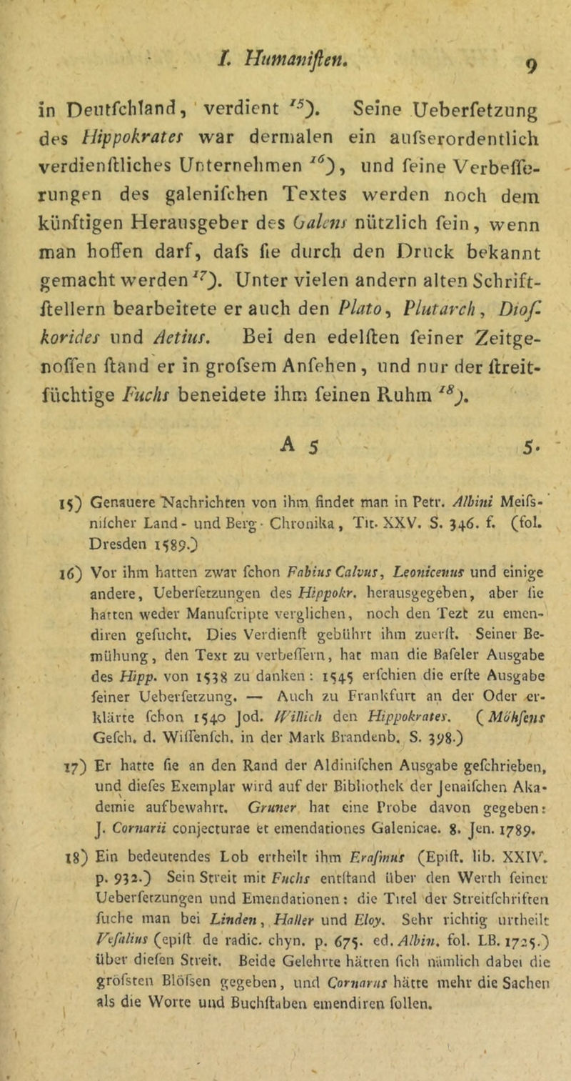 L Humaniflen, in DeiUfclitandverdient Seine Ueberfetzung des Hippokrater war dermalen ein aiifserordentlich verdienftliches Unternehmen ^*^3» imd feine Verbeffc- rungen des galenifcben Textes werden noch dem künftigen Herausgeber des (jakm nützlich fein, wenn man hoffen darf, dafs fie durch den Druck bekannt gemacht werden ^0- Unter vielen andern alten Schrift- ftellern bearbeitete er auch den Plutarcli, Dioß korides und /ietms. Bei den edelften feiner Zeitge- noffen ftand er in grofsem Anfehen , und nur der llreit- füchtige Fuchs beneidete ihm feinen Pvuhm A 5 ' 5* ■ 15) Genauere Nachrichten von ihm findet man in Petr. Albini Meifs- nilcher Land - und Berg - ChroniUa, Tit. XXV. S. 346. f. (fol. Dresden 15890 16) Vor ihm hatten zwar fchon Fabius Calvus, Leonicettus und einige andere, Ueberfetzungen des Hippokr. herausgegeben, aber lie hatten weder Manuferipte verglichen, noch den Tezt zu emen- diren gefucht. Dies Verdienfl gebührt ihm zucrih Seiner Be- mühung, den Text zu verbeflTern, hat man die Bafeler Ausgabe des Hipp, von 1538 zu danken: 1545 erfchien die erfte Ausgabe feiner Ueberfetzung. — Auch zu Frankfurt an der Oder er- klärte fchon 1540 Jod. IVitlich den Hippokrates. (^Möhfens Gefch. d. Wilfenfch. in der Mark ßrandenb.^ S. 398O 17) Er hatte fie an den Rand der Aldinifchen Ausgabe gefchrieben, und diefes Exemplar wird auf der Bibliothek der jenaifchen Aka- demie aufbewahrt. Grüner hat eine Probe davon gegeben: J. Cornarii conjecturae et emendationes Galenicae. 8. Jen. 1789. 18) Ein bedeutendes Lob ertheilt ihm Erajmut (Epift. lib. XXIV. p. 932.} Sein Streit mit F«c/jr entltand Uber den Werth feiner Ueberfetzungen und Emendationen; die Titel der Streitfehriften fuche man bei Linden, Haller und Eloy. Sehr richtig urtheilt l'^efalius (epid de radic. chyn. p. 675. ed./l/ti?/. fol. LB. 1725.) über dielen Streit. Beide Gelehrte hätten fich nämlich dabei die gröfsten Blöfsen gegeben, und Cornaras hätte mehr die Sachen als die Worte und Buchftaben emendiren füllen.