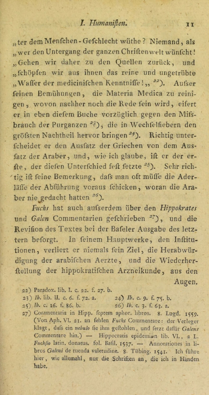 s „ter ^emMenfclien-Gefchlecht wüthe? Niemand, als „wer den Untergang der ganzen Chrillenwflt wünfcht I „Gehen wir daher zu den Quellen zurück, und „fchöpfen wir aus ihnen das reine und ungetrübte „Wafler der medicinifchen KenntnilTe !,, Aufser feinen Bemühungen, die Materia Medica zu reini- gen, wovon nachher noch die Rede fein wird, eifert er in eben diefem Buche vorzüglich gegen den Mifs- brauch der Purganzen die in Wechfelfiebern den gröfsten Nachtheil hervor bringen Richtig unter- fcheidet er den Ausfatz der Griechen von dem Aus* fatz der Araber, und, wie ich glaube, ift er der er- Re, der diefen Unterfchied feil fetzte Sehr rich- tig ift feine Bemerkung, dafs man oft müffe die Ader- läffe der Abführung voraus fchicken, woran die Ara- ber niejgedacht hatten “0* htchs hat auch aufserdem über den Hippokrates und Galen Commentarien gefchrieben j und die Revifion des Textes bei der Bafeler Ausgabe des letz- tem beforgt. In feinem Hauptwerke, den Inftitu- tionen, verliert er niemals fein Ziel, die Herabwür- digung der arabifchen Aerzte, und die Wiederher- ilellung der hippokratifchen Arzneikunde, aus den Augen. 22) Paradox, lib. I. c. 22. f. 27. b. 23) Ib. lib. II. c. 6. f. 72. a. 24) Ib. c. 9. f. 75. b. «5) Ib. c. f. 86. b. 26) Ib. c. 3. f. 63. a. 27) Coramemaria in Hipp, feptem apiior. libros. 8. Lugd. 1559. (Von Aph. VI. 21. an fehlen Fuchs Commcmivc: der Verleger klagt, dafs ein vebulo fic ihm geftohlen, und fetzt dafür Galens Commentare hin.) — Hippocratis epidemiiwn lib. VI., a L. Fuchfio latin. donatus. fol. Bafil. 1537. — Annotationes in li- brcs Gnkni de tucnda valetiuiine. 8. Tübing. 1541. Ich führe hier, wie alleinahl, nur die Schriften an, die ich in Händen habe.