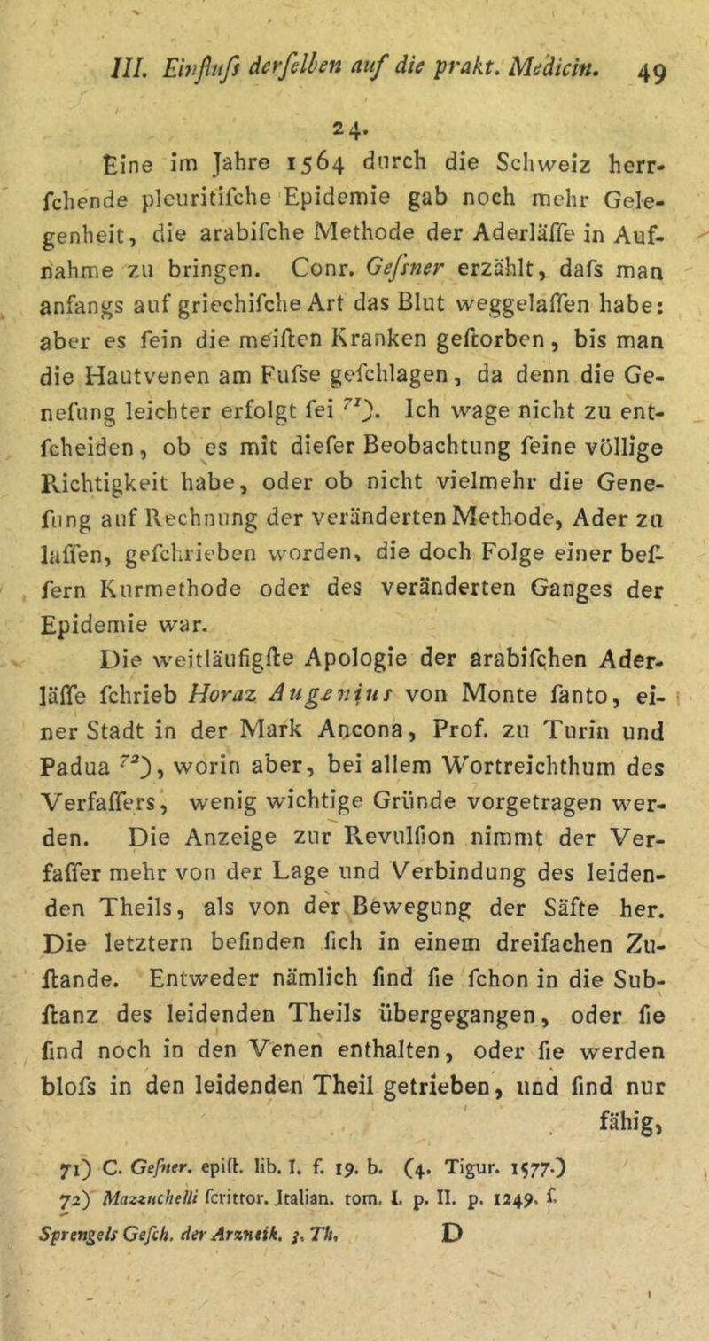 24- Eine im Jahre 1564 durch die Schweiz herr- fchende pleiiritifche Epidemie gab noch mehr Gele- genheit, die arabifche Methode der Aderläße in Auf- nahme zu bringen. Conr. Gefsner erzählt, dafs man ' anfangs auf griechifche Art das Blut weggelaffen habe: aber es fein die mdflen Kranken geftorben, bis man die Hautvenen am Fufse gefchlagen, da denn die Ge- nefung leichter erfolgt fei Ich wage nicht zu ent- fcheiden, ob es mit diefer Beobachtung feine völlige Richtigkeit habe, oder ob nicht vielmehr die Gene- fung auf Rechnung der veränderten Methode, Ader zu laffen, gefchrieben worden, die doch Folge einer bef- fern Kurmethode oder des veränderten Ganges der Epidemie war. Die weitläufigfte Apologie der arabifqhen Ader- läße fchrieb Horaz Aug£nius von Monte fanto, ei- 1 ner Stadt in der Mark Ancona, Prof, zu Turin und Padua worin aber, bei allem Wortreichthum des Verfaffers', wenig wichtige Gründe vorgetragen wer- den. Die Anzeige zur Pvevulfion nimmt der Ver- faffer mehr von der Lage und Verbindung des leiden- den Theils, als von der Bewegung der Säfte her. Die letztem befinden fich in einem dreifachen Zu- flande. Entweder nämlich find fie fchon in die Sub- \ flanz des leidenden Theils übergegangen, oder fie find noch in den Venen enthalten, oder fie werden blofs in den leidenden Theil getrieben, und find nur fähig, C- Gefner. epift. lib. I. f. 19. b. (4. Tigur. 1577.) j 72) MmzneheUi ferittor. Jtalian. tom, 1. p. II. p. 1249. f Sprengel! Cefch. der Arzneik, /. Th, D I