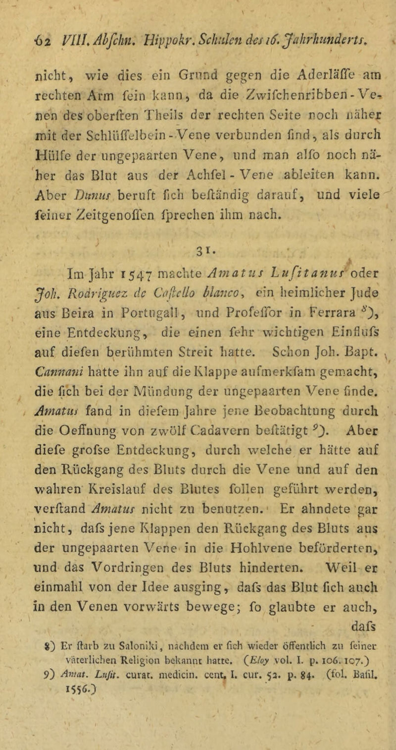 \ nicht, wie dies ein Grund gegen die Aderläße am rechten Arm fein kann, da die Zwifchenribben-Ve-» nen des oberften Theils der rechten Seite r.ocli näher mit der Schlüffelbein - Vene verbunden find, als durch Hülfe der ungepaarten Vene, und man alfb noch nä- 'her das Blut aus der Achfel-Vene ableiten kann. Aber Ditnus beruft fich beßändig darauf, und viele feiner Zeitgenoffen fprechen ihm nach. ' 31- Im Jahr 1547 rns^^hte Amatus Lußtajius oder Joh, Roärigucz de Caßello bla7ic0y ein heimlicher Jude aus Beira in Portugall, und Profeffor in Ferrara eine Entdeckung, die einen fehr wichtigen Einflufs auf diefen berühmten Streit hatte. Schon Joh. ßapt. Cannani hatte ihn auf die Klappe aiifmerkfam gem.aeht, die fich bei der Mündung der ungepaarten Vene finde. / Amatus fand in diefem Jahre jene Beobachtung durch die Oeffnung von zwölf Cadavern betätigt ^3- Aber diefe grofse Entdeckung, durch welche er hätte auf den Pvückgang des Bluts durch die Vene und auf den wahren Kreislauf des Blutes follen geführt werden, verßand Amatus nicht zu benutzen.' Er ahndete gar nicht, dafs jene Klappen den Päickgang des Bluts aus der ungepaarten Vene in die Hohlvene beförderten, und das Vordringen des Bluts hinderten. Weil er einmahl von der Idee ausging, dafs das Blut fich auch in den Venen vorwärts bewege; fo glaubte er auch, dafs 8) Er ftarb zu Saloniki, nachdem er fich wieder öffentlich zu feiner väterlichen Religion bekannt hatte. QEloy vol. I. p. io6.107.) 9) Aviat. Lnjii. curat, medicin. cent, I. cur. 53. p. 84* (fol. Balil. 1556O