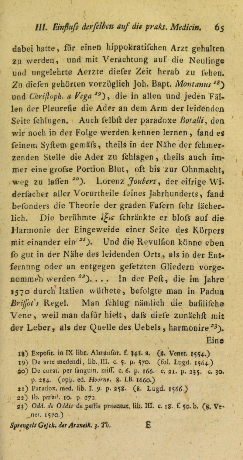 dabei hatte, fiir einen hippokratifchen Arzt gehalten zu werden, und mit Verachtung auf die Neulinge und ungelehrte Aerzte diefer Zeit herab zu fehen. 2u diefen gehörten vorzüglich Joh. Bapt. Montanus und Ciirißuph. a Vega die in allen und jeden Fäl- len der Pleiirefie die Ader an dem Arm der leidenden Seite fchlugen. Auch felbft der paradoxe Botalli., den wir noch in der Folge werden kennen lernen, fand es feinem Syllem gemäfs, theils in der Nähe der fchmer- zenden Stelle die Ader zu fchlagen, theils auch im- mer eine grofse Portion Blut, oft bis zur Ohnmacht, weg zu laffen Lorenz , der eifrige M'i- derlacher aller Vorurtheile feines Jahrhunderts, fand befonders die Theorie der graden Fafern fehr lächer- lich. Die berühmte fchränkte er blofs auf die Harmonie der Eingeweide einer Seite des Körpers mit einander ein-^0* Und die Revulfion könne eben fo gut in der Nähe des leidenden Orts, als in der Ent- \ fernung oder an entgegen gefetzten Gliedern vorge- nomme'h werden *0* • • • lu der Pefl, die im Jahre 1570 durch Italien wüthete, befolgte man in Padua Brißbt^s Regel. Nlan fchlug nämlich die bafilifche Vene, weil man dafür hielt, dafs diefe zunächft mit der Leber, als der Quelle des Uebels, harmonire^^), , N Eine * 1%) Expofit. in IX libr. Almanfor. f. 341. a, (g. Vener. 1554.) 19) De arte medendi, lib., III. c. 5. p. 570. (fol. Lugd. 1564.) ao) De curat, per fanguin. niilT. c. 6. p. 166. c. ai. p. 235. c. 30. p. 284. (opp. ed. Hoor7ie. g. Lß. 1660.) 21) Paradox, med. lib. I. 9. p. 258. (8. Lugd. 1566 ) 22) Ib. paräd. 10. p. 272. * ' 23) Od/i. de Oddis de peiHs praecaut, lib. III. c. 18. f. 50. b. (g. Ve» ' _ner. 1570.) Sgrei^ils Gefell, dtr Arzneik. Th. £