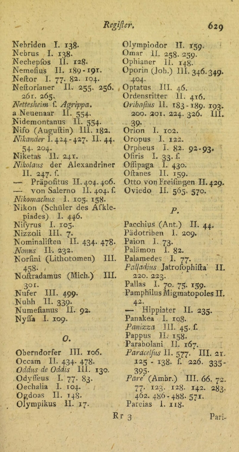 Nebriden I. 138. Nebrus I. 138. Nechepfos II. 128* Nemefius II. 189 Neftor I. 77. 82. 104. Neftorianer 11. 255. 256. 2Ör. 265. Nettesheim f. Agrippa, a Neuenaar II. 554, Kidemontanus II. 554. Nifo (Auguftin) Ili. i8a. Nikander 1.424 - 427. II. 44. 54. 204. Niketas II. 241. Nikolaus der Alexandriner II. 247. r. — Präpoiitus 11.404.406. ~ von Salerno 11. 404. f. Nikomachus 1. 105. 158. Nikon (Schüler des Afkle- piades) I. 446. Nifyrus I. 105. Nizzoli III. 7. Nominaliften II. 434. 478* Noms II. 232. Norfini (Lithotomen) III. 458- - Noftradamus (Mich.) III. 301. Nufer III. 499. Nuhh II. 339. Numefianus 11. 92. Nyfla 1. 109. O. Oberndorfer ITI. 106. Occam II. 434. 478. Oddus de Oddis III. 130. OdyiTeus I. 77. 83. Oechalia I. 104. Ogdoas II. T48. Olynapikus II. 17. i Olympiodor II. 1-59* < Omar II. 258. 259. Ophianer 11. 148. Oporin (^Joh.) 111. 346.349. 404. Optatua III. 46. Ordensritter II. 4x6. Oribnßus 11. 183-189. 193. 200. 201. 224. 326. IlL • 39- Orion I. 102. Oropus 1. 122. Orpheus I. 82- 93-93« Ofiris I. 33. f. Oflipaga I. 430. Oftanes II. 159. Otto vonP'reiftngen 11,429. Oviedo 11. 5Ö5. 570. F. Pacchlys (Ant.) II. 44. Pädotriben 1. 209. Paion 1. 73. Palämon 1. 83. Palamedes I. 77. Pal(adms Jatrofophifta’ II. 220. 223. Pallas I. 70. 75. 159. Pamphilus Migraatopoles II. 42. — Hippiater II. 235. Panakea 1. 108. Panizza 111. 43. f. Pappus II; 158. Parabolani II. 167. Paracelfits II. 577. III. 2r. 125 - 138. f. 226. 335- 395. Pare' (Ambr.) III. 66. 72. 77. 123. 128. 142. 283. 462. 486.488. 571. I Pareias I. 118. r 3 , Pari. / /