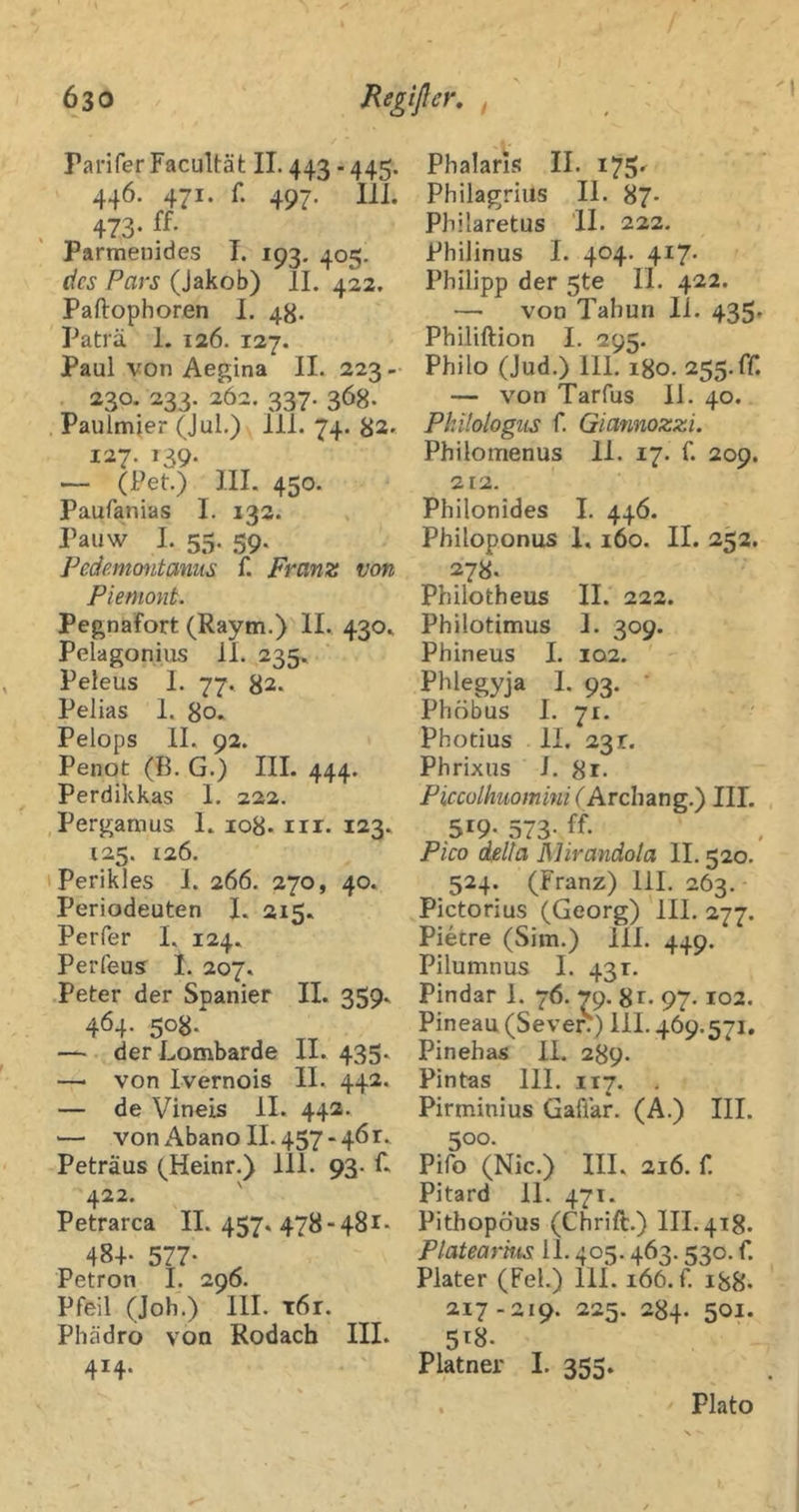 Parifer Facultät II. 443 - 445. 446. 471. f. 497. lil. 473- ff- Parmenides I. 193. 405. des Pars (Jakob) II. 422. Paftophoren I. 4g. Paträ 1. 126. 127. Paul von Aegina 11. 223- 220. 222. 262. 227. 368. Paulmier (Jul.) 111. 74. 82. 127. 139. — (Pet.) lII. 450. Paufanias I. 132. Pauw I. 55. 59. Fedemcnitaniis f. Franz von Piemont. Pegnafort (Raym.) II. 430» Pelagonius 11. 235. Peleus 1. 77. 82. Pelias 1. 80. Pelops II. 92. Penot (B. G.) III. 444. Perdikkas 1. 222. Pergamus L 108. iir. 123. 125. 126. Perikies 1. 266. 270, 40. Periodeuten I. 215. Perfer I. 124. Perfeus^ 1. 207. ■Peter der Spanier II. 359. 464. 5o8.‘ — der Lombarde II. 435. —' von Ivernois II. 442. — de Vineis II. 442. — von Abano 11.457-461. Peträus (^Heinr.) 111. 93. L 422. ' Petrarca IL 457, 478•■48I■> 48+• 577- Petron I. 296. Pfeil (Job.) 111. T6r. Phädro von Rodach III. 414. Phalaris II. 175^ Philagrius II. 87* Philaretus 11. 222. Philinus I. 404. 417. Philipp der 5te 11. 422. — von Tahun li. 435» Philiftion I. 295. Philo (Jud.) 111. 180. 255.fr. — von Tarfus 11. 40. Philologiis f. Giannozzi. Philomenus 11. 17. f. 209. 2t2. Philonides I. 446. Philoponus 1. 160. II. 252. 278- Philotheus II. 222. Philotimus 1. 309. Phineus I. 102. Phlegyja 1. 93. ' Phöbus I. 71. Photius II. 231. Phrixus J. 8r. Piccülhuomini (hrchaag.') III. 519- 573- ff- Pico della JMirandola II. 520. 524. (Franz) 111. 263. Pictorius (Georg) III. 277. Piecre (Sim.) 111. 449. Pilumnus 1. 431. Pindar 1. 76. 79. gr. 97.102. Pineau (Sever) 111.469.571. Pinehas II. 289. Pintas 111. 117. , Pirminius Gaflar. (A.) III. 500. Pifo (Nie.) III. 216. f. Pitard 11. 471. Pithopöus (Chrift.) 111.418. Platearhis 11.405.463.530. f. Plater (Fel.) 111.166. f. igg. 217-219. 225. 284. 501. 5^8. Platner I. 355. Plato