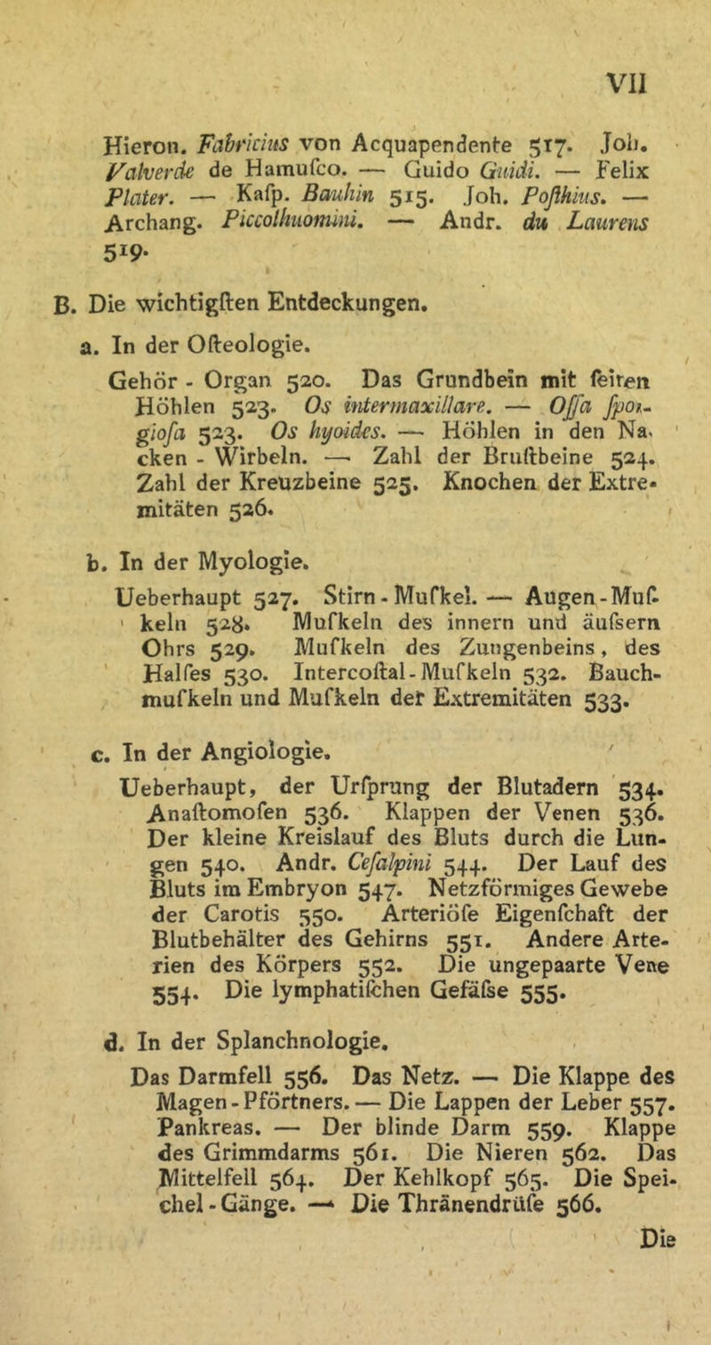 Hieron. Fahrichts von Acquapendente 517. Joh. Valverde de Hamufco. — Guido Gnidi. — Felix Plater. — Kafp. Bauhin 515. Joh. Poßhius. — Archang. Piccolhiionüni. — Andr. du Laurens 519- B. Die wichtigften Entdeckungen. a. In der Ofteologie. Gehör - Organ 520. Das Grundbein mit feireit Höhlen 523. Os intermaxillare. — Oß~a fpou giofa 523. Os hyoides. — Höhlen in den Na. ' cken - Wirbeln. —■ Zahl der Bruftbeine 524. Zahl der Kreuzbeine 525. Knochen der Extre- mitäten 526. ( b. In der Myologie. Ueberhaupt 527. Stirn - IVIufkel.— Augen-Muf- ■ kein 528. IVlufkeln des Innern und aufsern Ohrs 529. Mufkeln des Zungenbeins, des ' Halfes 530. Intercoftal-Mufkeln 532. Bauch- mufkeln und Mufkeln det Extremitäten 533. c. In der Angiologie, Ueberhaupt, der Urfprung der Blutadern 534. Anaftomofen 536. Klappen der Venen 536. Der kleine Kreislauf des Bluts durch die Lun- gen 540. Andr. Cefalpini 544. Der Lauf des Bluts ira Embryon 547. Netzförmiges Gewebe der Carotis 550. Arteriöfe Eigenfchaft der Blutbehälter des Gehirns 551. Andere Arte- rien des Körpers 552. Die ungepaarte Vene 554. Die iymphatifchen Gefafse 555. d. In der Splanchnologie, Das Darmfell 556. Das Netz. — Die Klappe des Magen - Pförtners.— Die Lappen der Leber 557. Pankreas. — Der blinde Darm 559. Klappe des Grimmdarms 561. Die Nieren 562. Das Mittelfell 564. Der Kehlkopf 565. Die Spei- chel - Gänge. — Die Thränendrilfe 566. ’ Die I