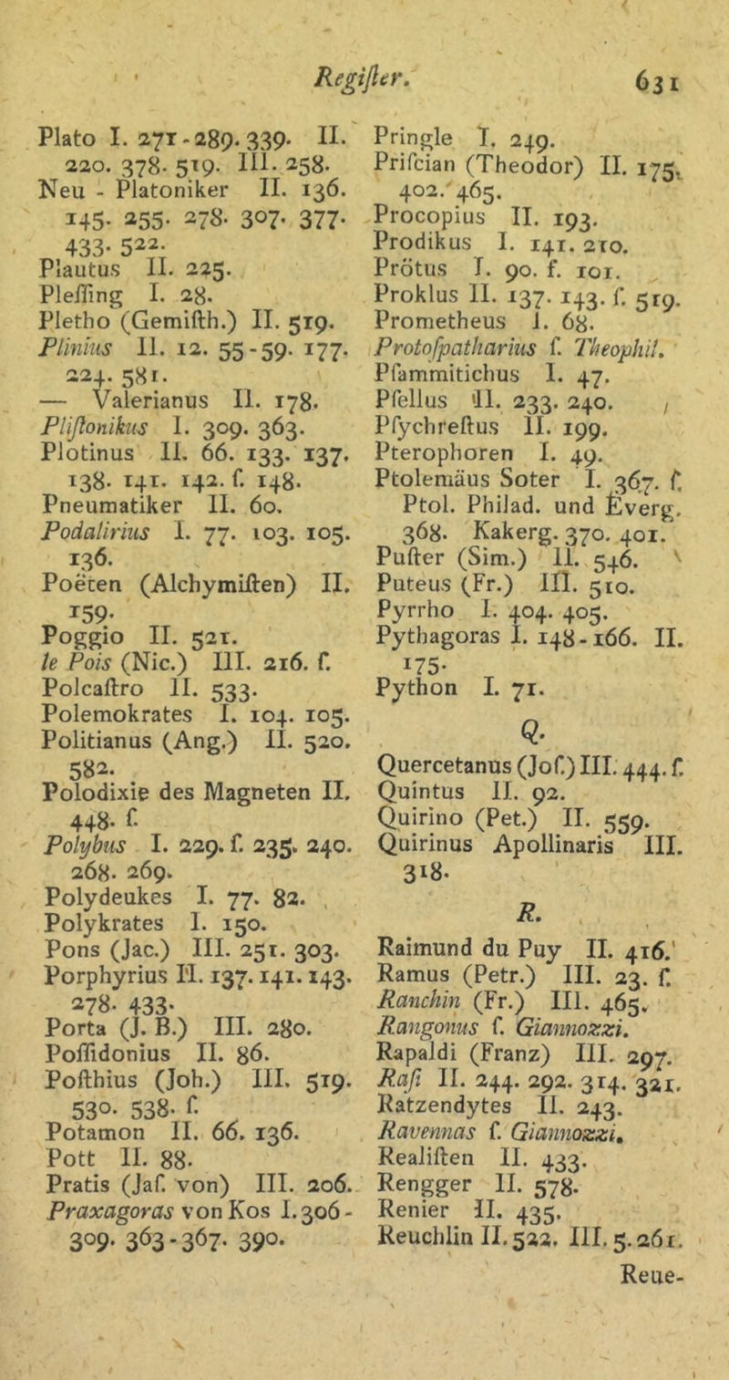 Plato I. 271-289. 339. 11. 220. 378- 519- 258. Neu - Platoniker II. 136. 145- ^55- 278. 307- 377- 433. 522. Plautus II. 225. PleiTing I. 28. Pletho (Gemifth.) II. 519. Plinhis 11. 12. 55-59. 177. 224. 581. — Valerianus II. 178. Plißonikus 1. 309. 363. Plotinus 11, 66. 133. 137, 138. 14T. 142. f. 148. Pneumatiker II. 60. Podalirius L 77. 103. 105. 136. Poeten (Alchymiften) II. T59- Poggio II. 52T. te Pois (Nie.) III. 216. f. Polcaftro II. 533. Polemokrates I. 104. 105. Politianus (Ang.) II. 520. 582* Polodixie des Magneten II. 448* Polybus I. 229. f. 235. 240. 268. 269. Polydeukes I. 77. 82. , Polykrates 1. 150. Pons (Jac.) III. 251. 303. Porphyrius H. 137.141.143. 278. 433- Porta (J. B.) III. 280. Poflidonius II. 86. Pofthius (Joh.) III. 519. 530- 538. r. Potamon II. 66. 136. Pott II. 88. Pratis (Jaf. von) III. 206.. Praxagoras von Kos 1.306 - 309* 3Ö3'367- 390* Pringle I, 249. Prifeian (Theodor) II, 175. 402. 465, Procopius II. 193. Prodikus I. 141. 210. Prötus I. 90. f. loi, Proklus II. 137. 143. r, 5r9. Prometheus 1. 68. Protofpatharius f. Theophil. Pfammitichus I. 47. Pfellus '11. 233. 240. / Pfychreftus II. 199. Pterophoren I. 49. Ptolemäus Soter 1. 367. C. Ptol. PhiJad. und f)verg. 368. Kakerg. 370. 401. Pufter (Sim.) 11. 546. Puteus (Fr.) III. 510. Pyrrho I. 404. 405. Pythagoras I. 148-166. II. 175- Python I. 71. Q. Quercetanus (Jof.) III. 444, f. Quintus II. 92. (Juirino (Pet.) II. 559. Quirinus Apollinaris III. 318. Raimund du Puy II. 415.' Ramus (Petr.) III. 23. f. Ranchin (Fr.) III. 465, Rangonus f. Giannozzi. Rapaldi (Franz) III, 297, Rafi II. 244. 292. 314. 321, Ratzendytes II, 243. Ravennas f, Giannozzi, Realiften II. 433. Rengger II. 578. Renier II. 435. Reuchlin II. 522. III. 5.261. Reue-