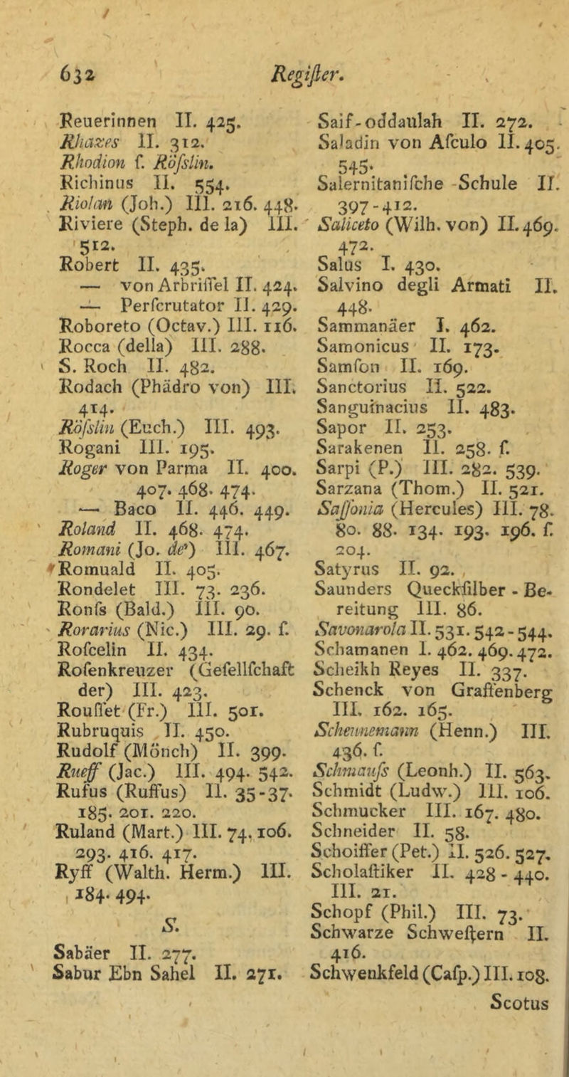 / 632 Regißer, Reuerinnen IT. 425. Rliäzes II. 312.^ Rhodion f. R'öfsUn. Kicbinus li. 554. Riolan (Job.) 111. ai6. 448* Riviere (Steph. de la) ill. '512. Robert II. 435. — von ArbrifTel IT. 424. -i- Perfcrutator IJ. 429. Roboreto (Octav.) HL 116. Rocca (della) 111. 288* ' S. Roch II. 482. Rodach (Phädro von) III. 4T4. Röfslin (Euch.) III. 493. Rogani 111. 195. Roger von Parma 11. 400. 407. 468. 474* ■— Baco 11. 446. 449. ' Roland II. 468. 474. Romani (Jo. ae'*) 111. 467. f Romuald II. 405. Rondelet III. 73. 236. Ronfs (Bald.) ÜI. 90. ' Rorarius (Nie.) III. 29. f. Rofcelin II. 434. Rofenkreuzer (Gefellfcliaft der) III. 423. Roufiet (Fr.) 111. 501. Rubruquis TI. 450. Rudolf (Mönch) II. 399. Rueff (Jac.) III. 494. 542. Rufus (RufFus) 11. 35-37- 185. 201. 220. Ruland (Mart.) 111. 74,106. 293. 416. 417. Ryff (Waith. Herrn.) III. I J84* 494* Sabäer II. 277. ' Sabur Ebn Sahel II. 271. Saif-oddaiilah II. 272. SaHdin von Afculo II. 405. 545- Salernitanifche -Schule 11. 397-412. ■ (Wilh. von) II. 469. Salus I. 430. Saivino degli Armati 11. 44B. Sammanäer I. 462. Samonicus II. 173. Samfon II. 1Ö9. Sanctorius IL 522. Sangufnaciiis II. 483. Sapor II. 253. Sarakenen II. 258. f. Sarpi (P.) III. 282. 539, Sarzana (Thom.) II. 521. Sajjonia (Hercules) III. 78. 80. 88- 134. 193. 196. f. 204. Satyrus IL 92. , Saunders Quecklilber - Be- reitung 111. 86. Savonarola II. 531.542 - 544. Schamanen 1. 462. 469.472. Scheikh Reyes IL 337. Schenck von Graft'enberg III. 162. 165. Scitennemann (Henn.) IIL 436. f. Schmanfs (Leonh.) II. 563. Schmidt (Ludw.) 111. 106. Schmucker IIL 167. 480. Schneider IL 58. Schoiffer (Pet.) IL 526. 527, Scholaftiker IL 428 - 440. IIL 21. Schopf (Phil.) III. 73.- Schwarze Schwelgern IL 416. Schwenkfeld (Cafp.) III. zog. Scotus / \