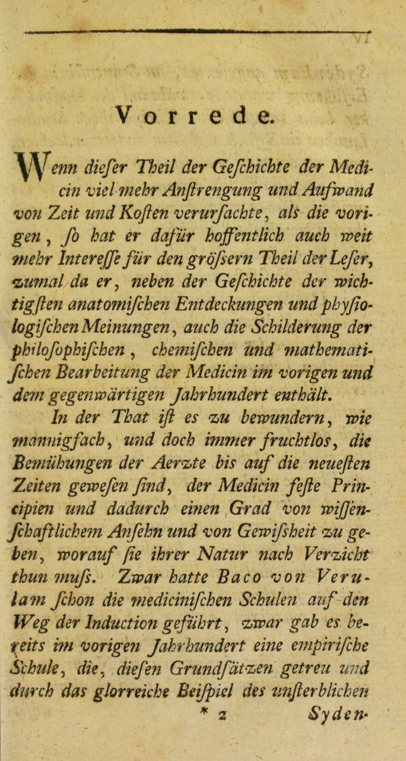 « J Vorrede. enn dkfer Theil der Gefchichte der Medi- ein viel mehr Anfirengting und Aufwand von Zeit und Koßen verurfachte ^ als die vori- gen , ß) hat er dafür hoffentlich auch weit ?nehr httereffefür den gröfsern Theil derLefer^ *LU?nal da er ^ neben der Gefchichte der wich- tigfien anatomifchen Entdeckungen und phyßo- logifchenMeinungen^ auch die Schilderung der philofophifchen , chemifchen und mathemati-^ fchen Bearbeitung der Medicin im vorigen und dem gegenwärtigen Jahrhundert enthält. ln der That iß es ‘zu bewundern ^ wie mannigfach ^ u?id doch immer fruchtlos^ die Bemühungen der Aerzte bis auf die neueßen Zeiten gewefen find^ der Medicin feße Prin-^ cipien und dadurch einen Grad von wißen- fchaftlichem Anfehn und von Gewifsheit zu ge- ben^ worauf ße ihrer Natur nach Verzicht thun muß. Zwar hatte Baco von Veru- lam fchon die 7Hedicinifchen Schulen auf den Weg der Induction geführt ^ zwar gab es be- 7(eits i?n vorigen Jahrhundert eine empirifche Schule^ die., diefen Grundfätzen getreu und durch das glorreiche Beifpiel des tmßerblichen ^ 2 Syäem
