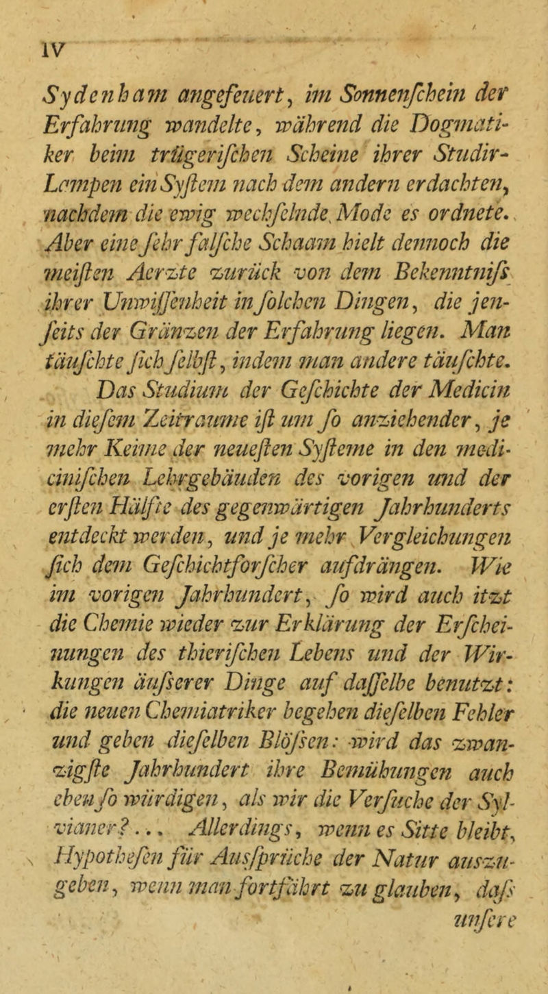 Sydenham angefemrt^ im Sonnenfchem der Erfahrung wandelte^ während die Dogmati- ker heim trügerifchen Scheine ihrer Studir- Lampen emSyflem nach dem andern er dacht en^ nachdein die ewig wechfelnde, Mode es ordnete., Aber eine fehrfalfche Schaam hielt dennoch die meiflen Aerzte zurück -von dem Bekenntnifs ihrer Unwijfenheit in folchcn Dingen, die jen- feits der Gränzeri der Erfahrufig liegen. Man täufchte Jich fclbfi, indem man andere täußhte. Das Studium der Gefchichte der Medicin in diefem 'Leitraume iß um fo anziehenderje mehr Keime der neueflen Syfle?ne in den medL cinifchen Lehrgebäuden des vorigen tmd der erjle?i Hälfte des gegenwärtigen Jahrhunderts entdeckt werden j und je mehr Vergleichungen fich dem Gefchichtforfcher aiifdräiigen. Wk im vorigen Jahrhundert y fo wird auch itzt die Chemie wieder zur Erklärung der Erfchei- niingen des thierifchen Lebens und der Wir- kungen äufserer Dinge auf daffelhe benutzt*, die neuen Chemiatriker begehen diefelben Fehler und geben diefelben Blöfsen: -wird das zwa?i- zigfle Jahrhundert ihre Bemühungen auch eben fo würdigen, als wir die Verfuche der Syl- vhvjcr?... Allerdings., wenn es Sitte bleibt., ^ Hypothefen für Ausfprüche der Natur auszu- geben ^ wennman fortjährt zu glauben., dq/s unfere