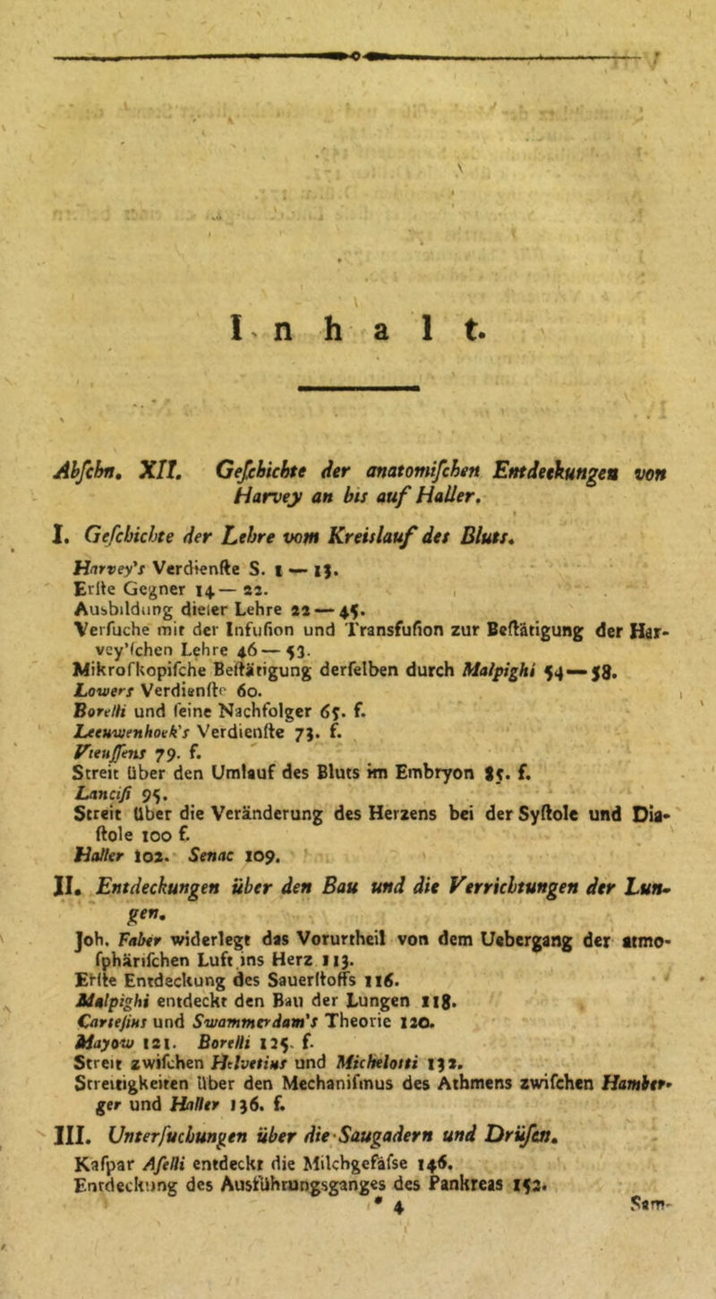 'C Inhalt. Abfcbn» XII. Gefehichte der anatomifchen Emdetkungeu von Harvey an bis auf Haller. I. Gefehichte der Lehre vow Kreislauf des Bluts. Harvey's Verdknfte S. | •— i). Erlte Gegner 14.—82. , Ausbildung dieier Lehre *2 — 45. Verfuche mit der Infufion und Transfufion zur Betätigung der Har- veyVehen Lehre 46—53. Mikrofkopifche Betätigung derfelben durch Maipighi 54 — 59. Lotoerf Verdienftf' 60. Bon/H und feine Nachfolger 65. f. Leeuwenhovk's Verdiente 7}. £. Vteujfuns 79. f. Streit über den Umlauf des Bluts kn Embryon S5. f. Lancifi 95. Streit Uber die Veränderung des Herzens bei der Sytole und Dia* ftole 100 f. Hotter loa. Senat 109. ’ JI. Entdeckungen über den Bau und die Verrichtungen der Lun» Joh. Faber widerlegt das Vorurtheil von dem Uebergang der atmo- fphärifchen Luft ins Herz 113. Ente Entdeckung des Sauertoffs 116. Maipighi entdeckt den Bau der Lungen iig. Cortejins und Swammtrdam's Theorie 120. Hayovj 121. Borttli 115. f. Streit zwifchen Htlvtsins und Micbeloiti 132. Streitigkeiten Uber den Mechanifmus des Athmens zwifchen Hamhtf’ ger und Haller 136. f. III. Unterfuchungen über die'Saugadern und Drüfen. Kafpar Afelli entdeckt die Milchgefäfse 146. Entdeckung des Ausführungsganges des Pankreas 153. Sam'
