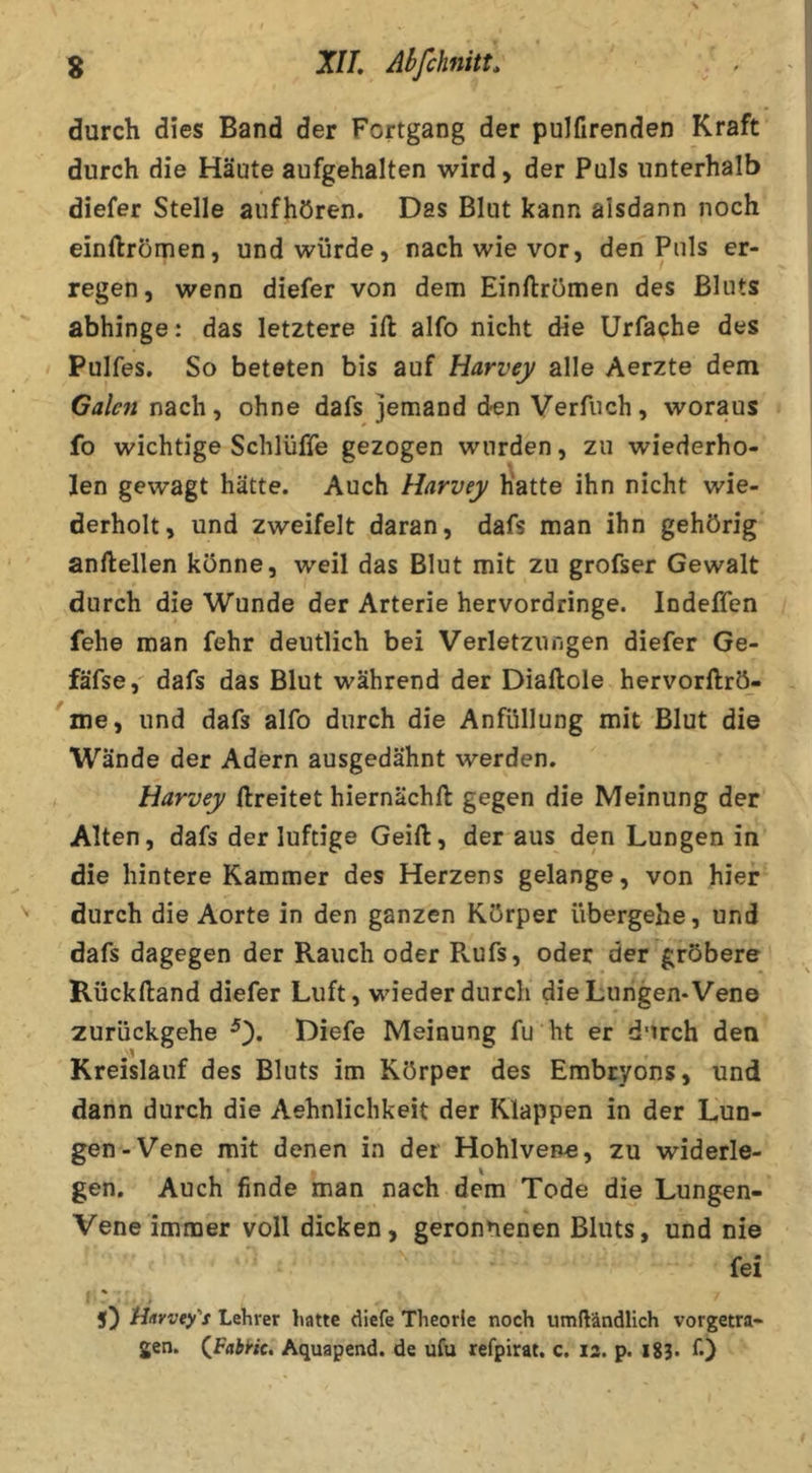 g J//. Abfchnitt. ^ durch dies Band der Fortgang der pulfirenden Kraft durch die Häute aufgehalten wird, der Puls unterhalb diefer Stelle anfhören. Das Blut kann alsdann noch einftrömen, und würde, nach wie vor, den Puls er- regen, wenn diefer von dem Einftrömen des Bluts abhinge: das letztere ill alfo nicht die Urfaphe des Pulfes. So beteten bis auf Harvey alle Aerzte dem Gale?! nach, ohne dafs jemand den Verfuch, woraus fo wichtige Schlüffe gezogen wurden, zu wiederho- len gewagt hätte. Auch Harvey Hatte ihn nicht wie- derholt, und zweifelt daran, dafs man ihn gehörig anftellen könne, weil das Blut mit zu grofser Gewalt durch die Wunde der Arterie hervordringe. Indeffen fehe man fehr deutlich bei Verletzungen diefer Ge- fäfse,' dafs das Blut während der Diaftole hervorftrö- me, und dafs alfo durch die Anfüllung mit Blut die Wände der Adern ausgedähnt werden. Harvey ftreitet hiernächft gegen die Meinung der Alten, dafs der luftige Geift, der aus den Lungen in die hintere Kammer des Herzens gelange, von hier durch die Aorte in den ganzen Körper übergehe, und dafs dagegen der Rauch oder Pvufs, oder der^gröbere Rückftand diefer Luft, wieder durch die Lungen* Vene zurückgehe 0* Diefe Meinung fu ht er durch den Kreislauf des Bluts im Körper des Embryons, und dann durch die Aehnlichkeit der Klappen in der Lun- gen-Vene mit denen in der Hohlvene, zu widerle- gen. Auch finde man nach dem Tode die Lungen- Vene immer voll dicken, geronnenen Bluts, und nie fei % 5} jHitrvey's Lehrer hatte diefe Theorie noch umftändlich vorgetra- jen. (^FabHc. Aquapend. de ufu refpirat. c. 12. p. 1S3> f)