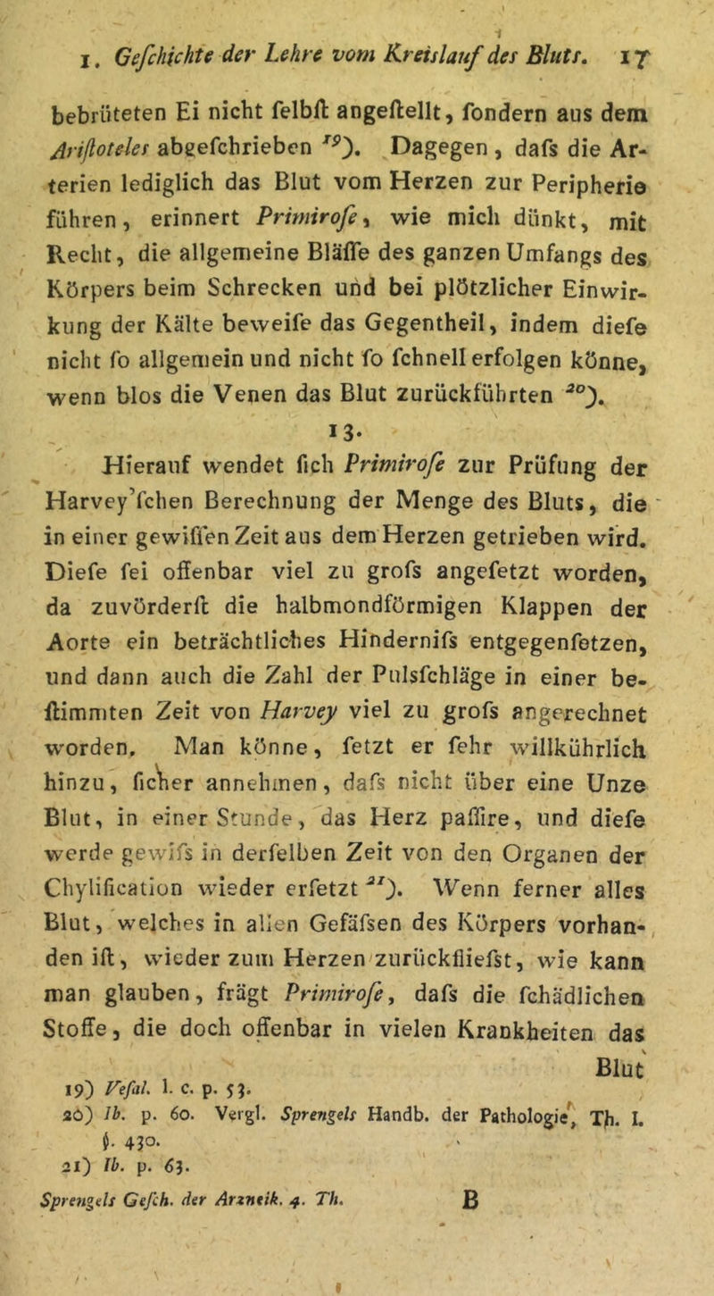 bebrüteten Ei nicht felbft angeftellt, fondern aus dem Arißoteles abeefchrieben ^0* .EJag^gen , dafs die Ar- terien lediglich das Blut vom Herzen zur Peripherie führen, erinnert Prmirofe ^ wie mich dünkt, mit Recht, die allgemeine Bläffe des ganzen Umfangs des Körpers beim Schrecken und bei plötzlicher Einwir- kung der Kälte beweife das Gegentheil, indem diefe nicht fo allgemein und nicht fo fchnell erfolgen könne, wenn blos die Venen das Blut zurückfübrten 13- Hierauf wendet fich Primiroß zur Prüfung der HarveyYchen Berechnung der Menge des Bluts, die ' in einer gewiffen Zeit aus dem Herzen getrieben wird. Diefe fei offenbar viel zu grofs angefetzt worden, da zuvörderft die halbmondförmigen Klappen der Aorte ein beträchtliches Hindernifs entgegenfetzen, und dann auch die Zahl der Pulsfchläge in einer be- ffimmten Zeit von Harvey viel zu grofs angerechnet worden. Man könne, fetzt er fehr willkührlich hinzu, fic'her annehmen, dafs nicht über eine Unze Blut, in einer Stunde, ^das Herz paffire, und diefe werde gewlfs in derfelben Zeit von den Organen der Chylification wieder erfetzt ^0* Wenn ferner alles Blut, welches in allen Gefäfsen des Körpers vorhan-, den ift, wieder zum Herzen zurücklliefst, wie kann man glauben, fragt Prtmiroß, dafs die fchädlichen Stoffe 5 die doch offenbar in vielen Krankheiten das Blut 19) Vefal 1. c. p. 2ö) Ib. p. 60. Vergl. Sprengets Handb. der Pathologie) Th. I. 4?o- 21) Ib. p. Sprengds Gefch. der Arzntik. 4. Th. B